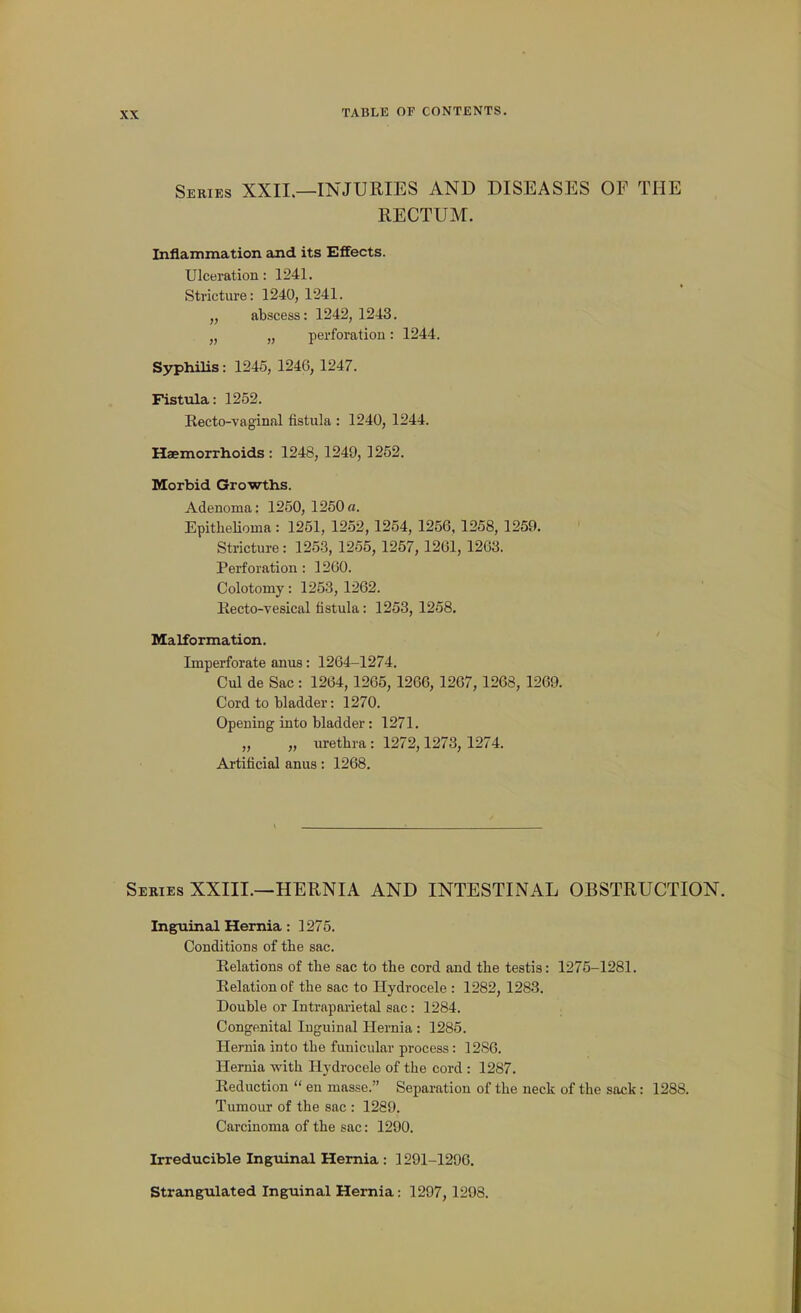 Series XXII.—INJURIES AND DISEASES OP THE RECTUM. Inflammation and its Effects. Ulceration: 1241. Stricture: 1240, 1241. „ abscess: 1242, 1243. J, „ perforation: 1244. Syphilis: 1245, 1246, 1247. Fistula: 1252. Kecto-vaginal fistula : 1240, 1244. Haemorrhoids : 1248, 1249, 1252. Morbid Growths. Adenoma: 1250, 1250 «. Epithelioma : 1251, 1252,1254, 1256, 1258, 1259. Stricture: 1253, 1255, 1257, 1261, 1263. Perforation: 1260. Colotomy: 1253, 1262. Kecto-vesical fistula: 1253, 1258. Malformation. Imperforate anus: 1264-1274. Cul de Sac: 1264, 1265, 1266, 1267, 1268, 1269. Cord to bladder: 1270. Opening into bladder: 1271. „ „ urethra : 1272,1273, 1274. Artificial anus: 1268. Series XXIII.—HERNIA AND INTESTINAL OBSTRUCTION. Inguinal Hernia: 1275. Conditions of the sac. Relations of the sac to the cord and the testis: 1275-1281. Eelation of the sac to Hydrocele : 1282, 1283. Double or Intraparietal sac: 1284. Congenital Inguinal Hernia : 1285. Hernia into the funicular process: 1286. Hernia with Hydrocele of the cord : 1287. Reduction  en masse. Separation of the neck of the sack: 1288. Tumour of the sac : 1289. Carcinoma of the sac: 1290. Irreducible Ingtiinal Hernia : 1291-1206. Strangulated Inguinal Hernia: 1297,1298.