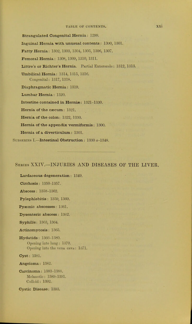 Strangulated Congenital Hemia: 1299. Inguinal Hernia with unusual contents : 13uO, 1301. Fatty Hernia: 1302, 1303, 1304, 1305, 1306, 1307. Femoral Hernia: 1308, 1309, 1310, 1311. Littre's or Richter's Hernia. Partial Enterocele: 1312, 1313. Umbilical Hernia: 1314, 1315, 1316. Gon-?enital: 1317, 1318. Diaphragmatic Hernia: 1319. Lumbar Hernia: 1320. Intestine contained in Hemiae: 1321-1330. Hernia of the caecum: 1321. Hernia of the colon: 1322, 1330. Hernia of the appendix vermiformis: 1300. Hernia of a diverticulum : 1301. SuBSEMES I.—Intestineil Obstruction : 1330 c!-1348. Seeies XXIV.—injuries AND DISEASES OP THE LIVER. Lardaceous degeneration: 1349. Cirrhosis: 1350-1357. Abscess : 1358-1362. Pylephlebitis : 1359, 1360. Pyaemic abscesses: 1361. Dysenteric abscess: 1362. S37philis: 1363, 1364. Actinomycosis: 1365. Hydatids: 1366-1380. Opening into lung : 1370. Opening into the vena cava: 1371. Cyst: 1381. Angeioma: 1382. Carcinoma: 1383-1388. Melanotic: 1389-1301. Colloid: 1392. Cystic Disease: 1.393.