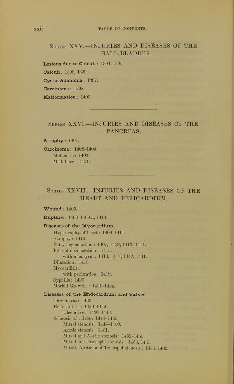 Series XXV.—INJURIES AND DISEASES OP THE GALL-BLADDER. Lesions due to Calculi : 1394,1395. Calculi: 1396, 1399. Cystic Adenoma: 1.397. Carcinoma: 1398. Malformation: 1400. Series XXVI.—INJURIES AND DISEASES OP THE PANCREAS. Atrophy: 1401. Carcinoma: 1402-1404. Melanotic: 1403. MeduHaiy: 1404. Series XXVIL—INJURIES AND DISEASES OF THE HEART AND PERICARDIUM. Wotmd: 1405. Rupture: 140G-1408 a. 1414. Diseases of the Myocardium. Hypertrophy of heart: 1409-1411. Atrophy: 1412. Fatty degeneration : 1407, 1408, 1413, 1414. Fibroid degeneration: 1415. with aneurysm: 1416, 1417, 1440, 1441. Dilatation: 1418. jNIyocarditis: with perforation: 1419. Syphilis: 1420. Morbid Growths: 1421-1424. Diseases of the Endocardium and Valves. Thrombosis: 1425. Endocarditis: 1426-1429. Ulcerative: 1430-1443. Sclerosis of valves : 1444-1460. Mitral stenosis: 1445-1450. Aortic stenosis: 1451. Mitral and Aortic stenosis : 1452-1455. INlitral and Tricuspid steno.sis : 145(5, 1457. Mitral, Aortic, and Tricuspid stenosis : 1458.-1460.