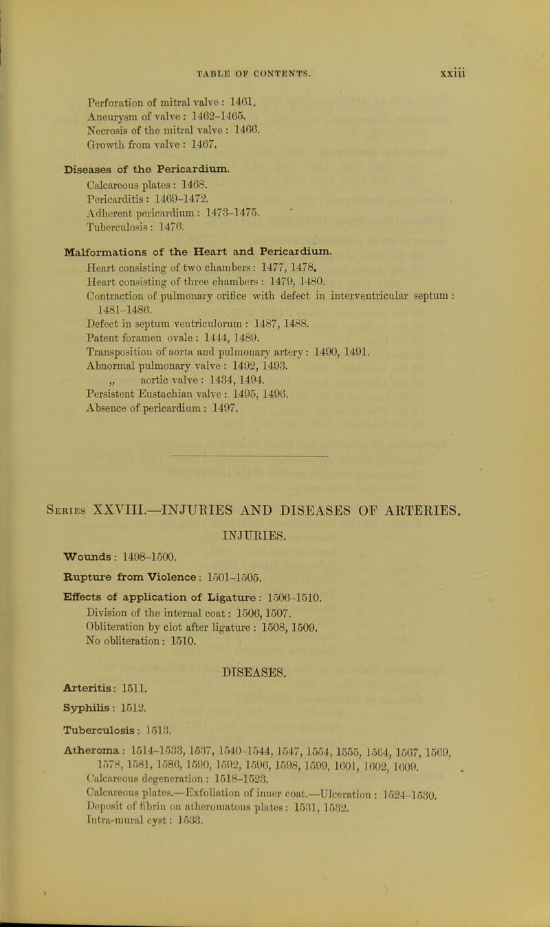 Perforation of mitral valvo : 1401. Aneurysm of valve : 1462-1465. Necrosis of the mitral valve : 1466. Growth from valve : 1467. Diseases of the Pericardium. Calcareous plates: 146S. Tericarditis: 1469-1472. Adherent pericardium: 1473-1475. Tuberculosis: 1476. Malformations of the Heart and Pericardium. Heart consisting of two chambers: 1477, 1478, Heart consi-sting of three chambers : 1479, 1480. Contraction of pulmonary orifice with defect in interventricular septum : 1481-1486. Defect in septum ventriculorum : 1487, 1488. Patent foramen ovale : 1444, 1489. Transposition of aorta and pulmonaiy artery: 1490, 1491. Abnormal pulmonary valve : 1492, 1493. „ aortic valve : 1434, 1494. Persistent Eustachian valve : 1495, 1496. Absence of pericardium : 1497. Series XXVIIL—INJURIES AND DISEASES OP ARTERIES. INJUEIES. Wounds: 1498-1500. Rupture from Violence: 1501-1506. Effects of application of Ligature : 1506-1510. Division of the internal coat: 1506,1507. Obliteration by clot after ligatiu-e : 1508, 1509. No obliteration: 1510. DISEASES. Arteritis: 1511. S3T3hilis: 1512. Tuberculosis: 1513. Atheroma: 1514-1533, 1637, 1540-1544, 1547, 1564, 1555, 15G4, 1507, 1509, 1578, 1581, 1586, 1690, 1592, 1596, 1598, 1699, 1601, 1602, 1609. Calcareous degeneration : 1518-1523. Calcareous plates.—Exfoliation of inner coat.—Ulceration : 1524-1630. Deposit of fibrin ou atheromatous plates: 1531, 1532. Intra-mural cyst: 1533.