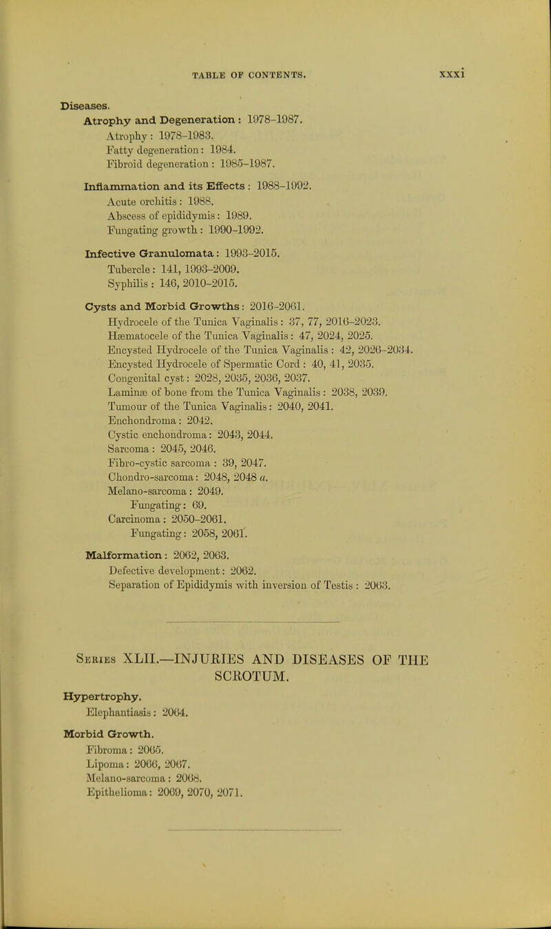 Diseases. Atrophy and Degeneration : 1978-1987. Atrophy: 1978-1983. Fatty degeneration: 1984. Fibroid degeneration: 1985-1987. Inflammation and its Effects : 1988-1992. Acute orchitis: 1988. Ahscess of epididymis: 1989. Fuugating growth: 1990-1992. Infective Granulomata: 1993-2015. Tubercle: 141, 1993-2009. Syphilis : 146, 2010-2016. Cysts and Morbid Growths: 2016-20G1. Hydi'ocele of the Tuuica Vaginalis : 37, 77, 2016-2023. Hsematocele of the Tunica Vaginalis: 47, 2024, 2025. Encysted Hydi-ocele of the Tunica Vaginalis : 42, 2026-2034. Encysted Hydrocele of Spermatic Cord : 40, 41, 2035. Congenital cyst: 2028, 2035, 2036, 2037. LamiuEe of bone from the Tunica Vaginalis : 2038, 2039. Tumour of the Tunica Vaginalis: 2040, 2041. Enchondi'oma: 2042. Cystic enchondroma: 2043, 2044. Sarcoma: 2045, 2046. Fibro-cystic sarcoma : 39, 2047. Chondro-sarcoma: 2048, 2048 a. Melano-sarcoma: 2049. Fungating: 69. Carcinoma; 2050-2061. Fungating: 2058, 2061'. Malformation: 2062, 2063. Defective development: 2062. Separation of Epididymis with inversion of Testis : 2063. Series XLII.—INJURIES AND DISEASES OF THE SCliOTUM. Hypertrophy. Elephantiasis: 2064. Morbid Growth. Fibroma: 2065, Lipoma: 2066, 2067. Melano-sarcoma: 2068. Epithelioma: 2009, 2070, 2071.