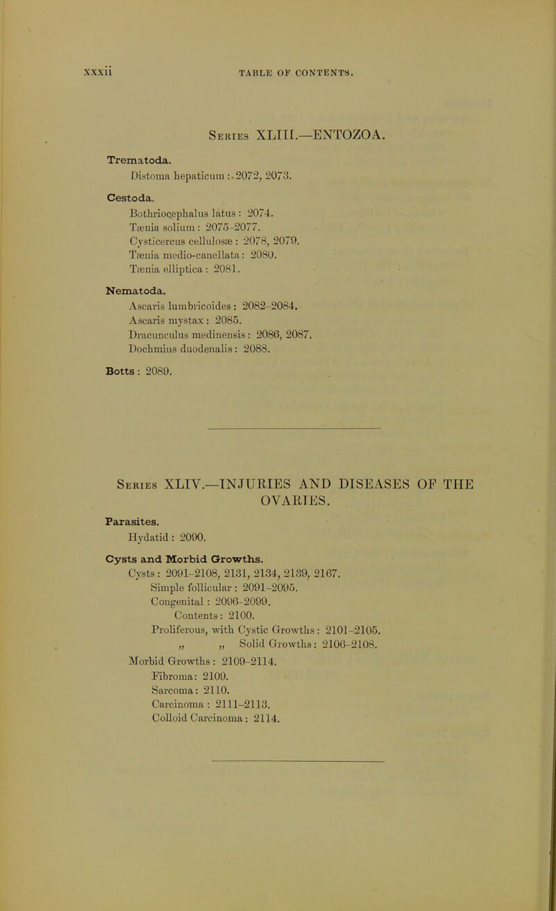 Series XLITI.—ENTOZOA. Trematoda. Distoma liepaticuni :■ 2072, 2073. Cestoda. Bothrioceplialus latus: 2074. Tffinia solium: 2075-2077. Cysticercus cellulosae : 2078, 2079. Ta3uia medio-canellata: 2080. Trenia elliptlca: 2081. Nematoda, Ascaris luinbricoides: 2082-2084. Ascaris mystax: 2085. Dracunculus medinensis: 2086, 2087. Dochmiiis duodenalis: 2088. Botts: 2089. Series XLIV.—INJURIES AND DISEASES OP THE OVARIES. Parasites. Hydatid: 2090. Cysts and Morbid Growths. Cysts : 2091-2108, 2131, 2134, 21.39, 2167. Simple foUicular: 2091-2095. Congenital: 2096-2099. Contents: 2100. Proliferous, with Cystic Growths: 2101-2105. „ „ Solid Growths: 2100-2108. Morbid Growths: 2109-2114. Fibroma: 2109. Sarcoma: 2110. Carcinoma : 2111-2113. Colloid Carcinoma: 2114.