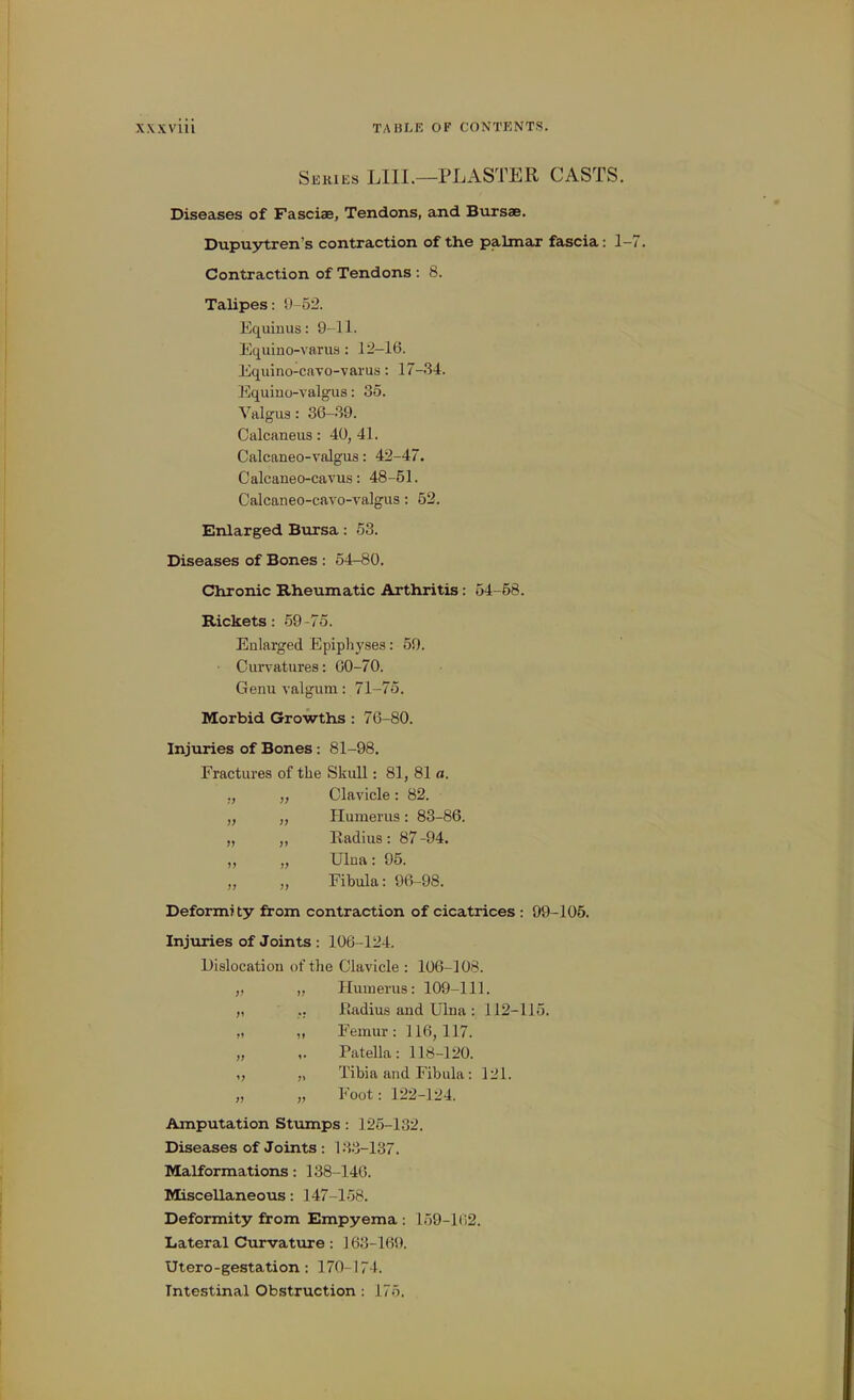 Skkies LIIL—plaster CASTS. Diseases of Fasciae, Tendons, and Bursae. Dupuytren's contraction of the palmar fascia: 1- Contraction of Tendons : 8. Talipes: S)-52. Equinus: 9-11. Equino-variis: lj!-16. Equino-caTO-varus: 17-34. Equiuo-valgus: 35. Valgus: 36-39. Calcaneus: 40, 41. Calcaneo-valgus: 42-47. Calcaneo-cavus: 48-51. Calcaneo-cavo-valgus: 52. Enlarged Bursa: 53. Diseases of Bones : 54-80. Chronic Rheumatic Arthritis: 54-58. Rickets: 59-75. Enlarged Epiphyses: 59. • Cun^atures: 00-70. Genu valgum: 71-75. Morbid Growths : 76-80. Injuries of Bones: 81-98. Fractures of the Skull: 81, 81 a. » n )) >> Clavicle: 82. Humerus: 83-86. Radius: 87-94. Ulna: 95. Fibula: 96-98. Deform? ty from contraction of cicatrices : 99-105. Injuries of Joints : 106-124. Dislocation of the Clavicle : 106-108. „ „ Humerus: 109-111. „ .. Radius and Ulna: 112-115. ,< ,1 Femur: 116, 117. „ ,. Patella: 118-120. „ „ Tibia and Fibula: 121. „ „ Foot: 122-124. Amputation Stumps: 125-132. Diseases of Joints : 13.'3-137. Malformations: 138-146. Miscellaneous: 147-158. Deformity from Empyema : 159-102. Lateral Curvatiire : ] 63-169. Utero-gestation: 170-174. Intestinal Obstruction : 175.