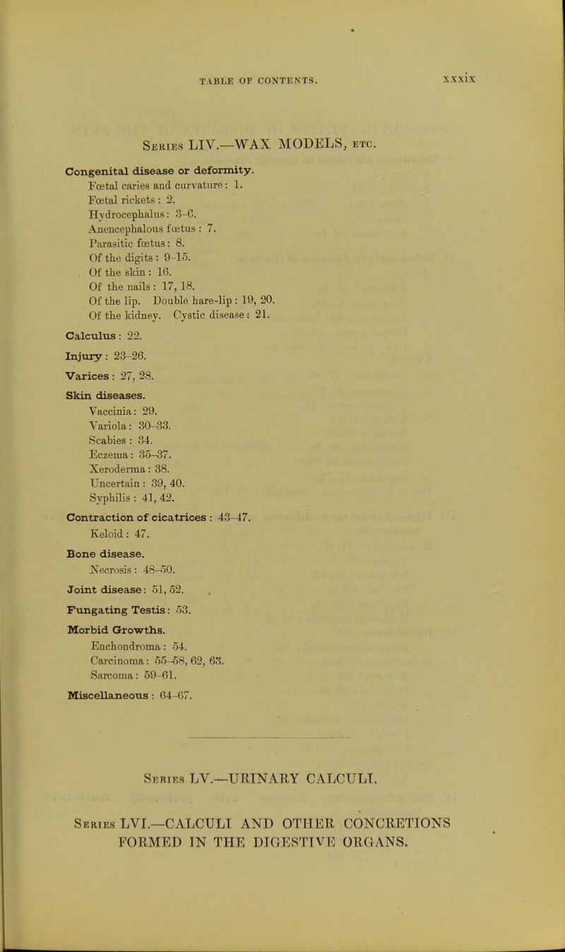 Series LIV.—WAX MODELS, etc. Congenital disease or deformity. Fcetal caries and curvature: 1. Foetal rickets : 2. Hydrocephalus: 3-G. Anenceplmlous foetus : 7. Parasitic foetus: 8. Of the digits : 9-15. Of the skin : 16. Of the uails : 17, 18. Of the lip. Double hare-lip : 19, 20. Of the kidney. Cystic disease: 21. Calculus: 22. Injury: 23-26. Varices: 27, 28. Skin diseases. Vaccinia: 29. Variola: 30-33. Scabies : 34. Eczema: 35-37. Xeroderma: 38. Uncertain: 39, 40. Syphilis : 41, 42. Contraction of cicatrices : 43-47. Keloid: 47. Bone disease. Necrosis: 48-50. Joint disease: 51,62. Fungating Testis: 53. Morbid Growths. Enchondroma: 54. Carcinoma: 55-68, 62, 63. Sarcoma: 59-61. Miscellaneous : 64-G7. Series LV.~URINARY CALCULI. Series LVL—CALCULI AND OTHER CONCRETIONS FORMED IN THE DIGESTIVE ORGANS.