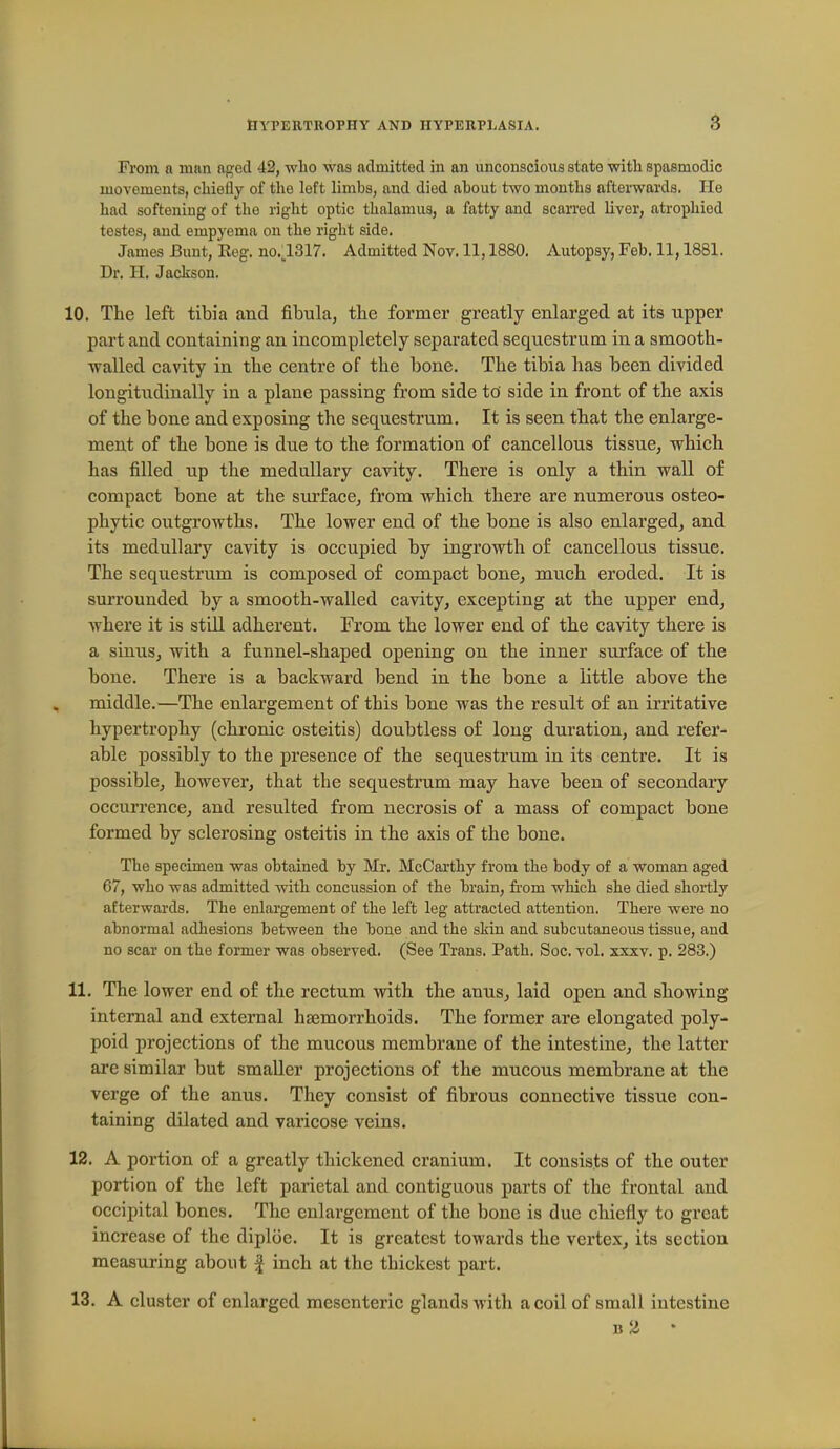 From a man aged 42, who was admitted in an vmconscious state with spasmodic movements, chiefly of the left limbs, and died ahout two months afterwards. He had softening of the right optic thalamus, a fatty and scarred liver, atrophied testes, and empyema on the right side. James Bunt, Eog. no.l317. Admitted Nov. 11,1880. Autopsy, Feb. 11,1881. Dr. H. Jackson. 10. The left tibia and fibula, tbe former greatly enlarged at its upper part and containing an incompletely separated sequestrum in a smooth- walled cavity in the centre of the bone. The tibia has been divided longitudinally in a plane passing from side to' side in front of the axis of the bone and exposing the sequestrum. It is seen that the enlarge- ment of the bone is due to the formation of cancellous tissue, which, has filled up the medullary cavity. There is only a thin wall of compact bone at the surface, from which there are numerous osteo- phytic outgrowths. The lower end of the bone is also enlarged, and its medullary cavity is occupied by ingrowth of cancellous tissue. The sequestrum is composed of compact bone^ much eroded. It is surrounded by a smooth-walled cavity, excepting at the upper end, where it is still adherent. From the lower end of the cavity ttere is a sinus, with a funnel-shaped opening on the inner surface of the bone. There is a backward bend in the bone a little above the middle.—The enlargement of this bone was the result of an irritative hypertrophy (chronic osteitis) doubtless of long duration, and refer- able possibly to the presence of the sequestrum in its centre. It is possible, however, that the sequestrum may have been of secondary occurrence, and resulted from necrosis of a mass of compact bone formed by sclerosing osteitis in the axis of the bone. The specimen was obtained by Mr. McCarthy from the body of a woman aged 67, who was admitted with concussion of the brain, from which she died shortly afterwards. The enlargement of the left leg attracted attention. There were no abnormal adhesions between the bone and the skin and subcutaneous tissue, and no scar on the former was observed. (See Trans. Path. Soc. vol. xxxv. p. 283.) 11. The lower end of the rectum with the anus, laid open and showing internal and external haemorrhoids. The former are elongated poly- poid projections of the mucous membrane of the intestine, the latter are similar but smaller projections of the mucous membrane at the verge of the anus. They consist of fibrous connective tissue con- taining dilated and varicose veins. 12. A portion of a greatly thickened cranium. It consists of the outer portion of the left parietal and contiguous parts of the frontal and occipital bones. The enlargement of the bone is due chiefly to great increase of the diploe. It is greatest towards the vertex, its section measuring about J inch at the thickest part. 13. A cluster of enlarged mesenteric glands with a coil of small intestine B 2 •