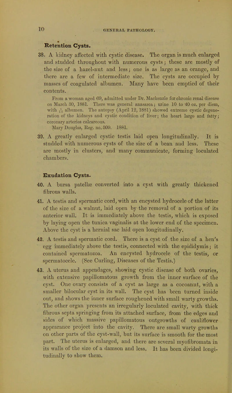 Retention Cysts. 38. A kidney affected witli cystic disease. The organ is much enlarged and studded throughout with numerous cysts; these are mostly of the size of a hazel-nut and less; one is as large as an orange, and there are a few of intermediate size. The cysts are occupied by masses of coagulated albumen. Many have been emptied of their contents. From a woman aged 69, admitted uuder Dr. Mackenzie for chronic renal disease on Marcla 30, 1881. There was general anasarca ; urine 10 to 40 oz. per diem, with I'lj albumen. The autopsy (April 12, 1881) showed extreme cystic degene- ration of the kidneys and cystic condition of liver; the heart large and fatty; coronary arteries calcareous. Mary Douglas, Eeg. no. 309. 1881. 39. A greatly enlarged cystic testis laid open longitudinally. It is studded with numerous cysts of the size of a bean and less. These are mostly in clusters, and many communicate, forming loculated chambers. Exudation Cysts. 40. A bursa patellae converted into a cyst with greatly thickened fibrous walls. 41. A testis and spermatic cord, with an encysted hydrocele of the latter of the size of a walnut, laid open by the removal of a portion of its anterior wall. It is immediately above the testis, which is exposed by laying open the tunica vaginalis at the lower end of the specimen. Above the cyst is a hernial sac laid open longitudinally. 42. A testis and spermatic cord. There is a cyst of the size of a hen's egg immediately above the testis, connected with the epididymis; it contained spermatozoa. An encysted hydrocele of the testis, or spermatocele. (See Curling, Diseases of the Testis.) 43. A uterus and appendages, showing cystic disease of both ovaries, with extensive papillomatous growth from the inner surface of the cyst. One ovary consists of a cyst as large as a cocoanut, with a smaller bilocular cyst in its wall. The cyst has been turned inside out, and shows the inner surface roughened with small warty growths. The other organ presents an irregularly loculated cavity, M'ith thick fibrous septa springing from its attached surface, from the edges and sides of which massive papillomatous outgrowths of cauliflower appearance project into the cavity. There are small warty growths on other parts of the cyst-wall, hut its surface is smooth for the most part. The uterus is enlarged, and there are several myofibromata in its walls of the size of a damson and less. It has been divided longi- tudinally to show them.