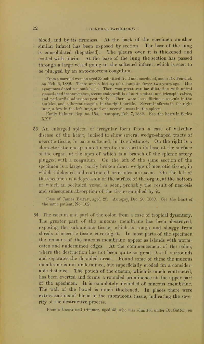 blood, and by its firmness. At tlie back of the specimen another similar infarct has been exposed by section. The base of the lung is consolidated (hepatised). The pleura over it is thickened and coated with fibrin. At the base of the lung the section has passed through a large vessel going to the softened infarct, which is seen to be plugged by an ante-mortem coagulum. From a married woman aged 33, admitted livid and moribund, under Dr. Fenwick on Feb. 6, 1882. There was a history of rheumatic fever two years ago. Her symptoms dated a month back. There was great cardiac dilatation with mitral stenosis and incompetence, recent endocarditis of aortic mitral and tricuspid valves, and pericardial adhesions posteriorly. There were loose fibrinous coagiila in the auricles, and adherent coagula in the right auricle. Several infarcts in the right luug, a few in the left lung, and one necrotic mass in the spleen. Emily Painter, Reg. no. 154. Autopsy, Feb. 7,1882. See the heart in Series XXV. 83. An enlarged spleen of irregulaf form from a case of valvular disease of the heart, incised to show several wedge-shaped tracts of necrotic tissue, in parts softened, in its substance. On the right is a characteristic encapsulated necrotic mass with its base at the surface of the organ, at the apex of which is a branch of the splenic artery plugged with a coagulum. On the left of the same section of the specimen is a larger partly broken-down wedge of necrotic tissue, in which thickened and contracted arterioles are seen. On the left of the specimen is a depression of the surface of the organ, at the bottom of which an occluded vessel is seen, probably the result of necrosis and subsequent absorption of the tissue supplied by it. Case of James Barrett, aged 28. Autopsy, Dec. 20, 1880. See the heart of the same patient, No. 102. 84. The Cc'ecum and part of the colon from a case of tropical dysentery. The greater part of the mucous membrane has been destroyed, exposing the submucous tissue, which is rough and shaggy from shreds of necrotic tissue covering it. In most pai'ts of the specimen the remains of the mucous membrane appear as islands with worm- eaten and undermined edges. At the commencement of the colon, Avhere the destruction has not been quite so great, it still surrounds and. separates the denuded areas. Round some of these the mucous membrane is not undermined, but superficially eroded for a consider- able distance. The pouch of the caecum, which is much contracted, has been everted and forms a rounded prominence at the upper part of the specimen. It is completely denuded of mucous membrane. The wall of the bowel is much thickened. In places there were extravasations of blood in the submucous tissue, indicating the seve- rity of the destructive process. From a Lascar coal-trimmer, aged 45, who was admitted under Dr. Sutton, on