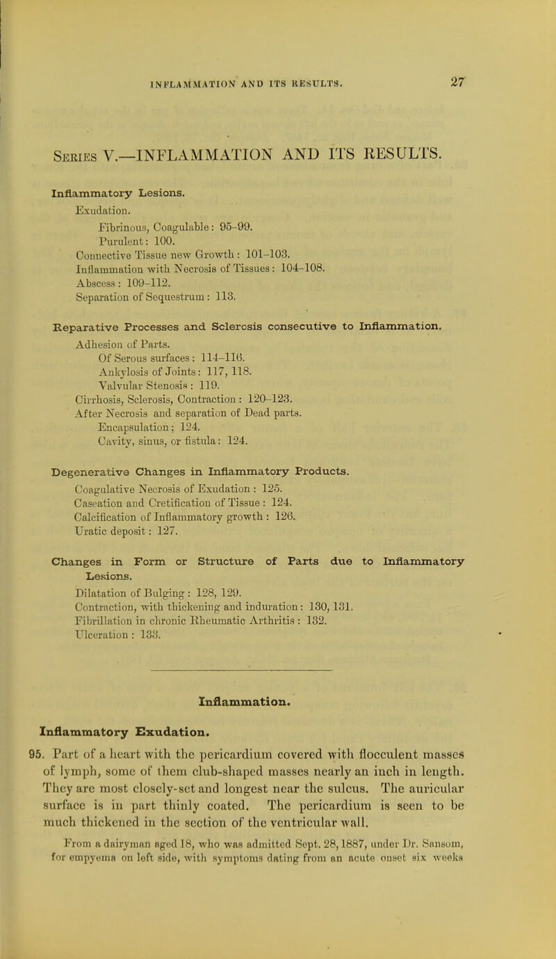 Seeies v.—inflammation AND ITS RESULTS. Inflammatory Lesions. Exudation. Fibrinous, Coagulable: 95-99. Pm-ulent: 100. OouiiectiYe Tissue new Growth : 101-103. Inflammation with Necrosis of Tissues: 104-108. Abscess: 109-112. Sepai'ation of Sequestrum: 113. Reparative Processes and Sclerosis consecutive to Inflammation. Adhesion of Parts. Of Serous surfaces : 114-116. Ankylosis of Joints: 117,118. Valvular Stenosis: 119. Cirrhosis, Sclerosis, Contraction : 120-123. After Necrosis and separation of Dead parts. Encapsulation; 124. Cavity, sinus, or fistula: 124. Degenerative Changes in Inflammatory Products. Coagulative Necrosis of Exudation : 126. Cas<^ation and Cretification of Tissue : 124. Calcification of Inflammatory growth : 126. Uratic deposit: 127. Changes in Form or Structure of Parts due to Inflammatory Lesions. Dilatation of Bulging: 128, 129. Contraction, with thickeuiug and induration: 130,181. Fibrillation in chronic Rheumatic Arthritis : 132. Ulceration : 133. Inflammation. Inflammatory Exudation. 95. Part of a heart with the pericardium covered with flocculent masses of lymph, some of them club-shaped masses nearly an inch in length. They are most closely-set and longest near the sulcus. The auricular surface is in part thinly coated. The pericardium is seen to be much thickened in the section of the ventricular wall. From a dairyman aged 18, who was admitted Sept. 28,1887, under Dr. Sansom, for empyema on left side, with symptoms dating from an acute onset six weeks