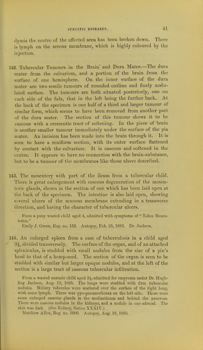 (lyrais tLe centre of the affected area has been broken down. There is lymph on the serou8 membrane^ which is highly coloured by the injection. 142. Tubercular Tumours in the Brain; and Dura Mater.—The dura mater from the calvarium, and a portion of the brain from the surface of one hemisphere. On the inner surface of the dura mater are two sessile tumours of rounded outline and finely nodu- lated surface. The tumours are both situated posteriorly, one on each side of the falx, that in the left being the further back. At the back of the specimen is one half of a third and larger tumour of similar form, which seems to have been removed from another part of the dura mater. The section of this tumour shows it to be caseous with a crescentic tract of softening. In the piece of brain is another smaller tumour immediately under the surface of the pia mater. An incision has been made into the brain through it. It is seen to have a reniform section, with its outer surface flattened by contact with the calvarium. It is caseous and softened in the centre. It appears to have no connection with the brain-substance, but to be a tumour of the membranes like those above described. 143. The mesentery with part of the ileum from a tubercular child. There is great enlargement with caseous degeneration of the mesen- teric glands, shown in the section of one which, has been laid open at the back of the specimen. The intestine is also laid open, showing several ulcers of the mucous membrane extending in a transverse direction, and having tlie character of tubercular ulcers. From a puny wasted child aged 4, admitted with symptoms of  Tabes Mesen- terica. Emily J. Green, Reg. no. 152. Autopsy, Feb. 25,1883. Dr. Jackson. 144. An enlarged spleen from a case of tuberculosis in a child aged 3^, divided transversely. The sui'face of the organ, and of an attached splcniculus, is studded with small nodules from the size of a pin's head to that of a hemp-sccd. The section of the organ is seen to be studded with similar but larger opaque nodules, and at the left of the section is a large tract of caseous tubercular infiltration. From a wasted anaemic child aged 3^, admitted for empyema under Dr. Hugli- ling Jackson, Aug. 12, 1886. The lungs were studded with firm tubercular nodules. Miliary tubercles wero scattered over the surface of the right lung, with some lymph. There was pyo-pneumolhorax on the left side. There were some enlarged caseous glands in the mediastinum and behind the pancreas. There wore caseous nodules in the kidneys, and a nodulo in one adrenal. The skin was dark. (See Kidney, Series XXXIV.) Matthew Allen, Reg no. KWO. Autopsy, Aug. 18, 1885.