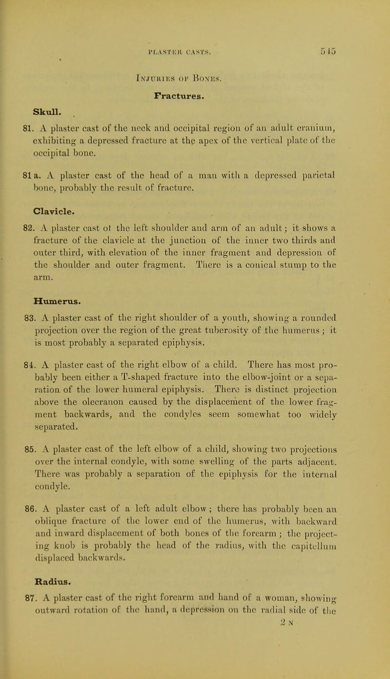 Injukiks ok Honks. Fractures. Skull. 81. A plaster cast of the neck and occipital region oi' an adult cranium, exhibiting a depressed fracture at the apex of the vertical plate of the occipital bone. 81 a. A plaster cast of the head of a man with a depressed parietal bone, probably the result of fracture. Clavicle. 82. A plaster cast ot the left shoulder and arm of an adult; it shows a fracture of the clavicle at the junction of the inner two thirds and outer third, with elevation o£ the inner fragment and depression of the shoulder and outer fragment. There is a conical stump to the arm. Humerus. 83. A plaster cast of the right shoulder of a youth, showing a rounded projection over the region of the great tuberosity of the humerus ; it is most probably a separated epiphysis. 84. A plaster cast of the right elbow of a child. There has most pro- bably been either a T-shaped fracture into the elbow-joint or a sepa- ration of the lower humeral epiphysis. There is distinct projection above the olecranon caused by the displacehient of the lower frag- ment backwards, and the condyles seem somewhat too widely separated. 85. A plaster cast of the left elbow of a child, showing two projections over the internal condyle, with some swelling of the parts adjacent. There was probably a separation of the epiphysis for the internal condyle. 86. A plaster cast of a left adult elbow ; there has probably been an ohlique fracture of the lower end of the humerus, with backward and inward displacement of both bones of the forearm ; the project- ing knob is probal)ly the head of the radius, with the capitclhun displaced backwards. Radius. 87. A plaster cast of the right forearm and hand of a woman, showing outward rotation of the hand, a depression on the radial side of tiic 2 N