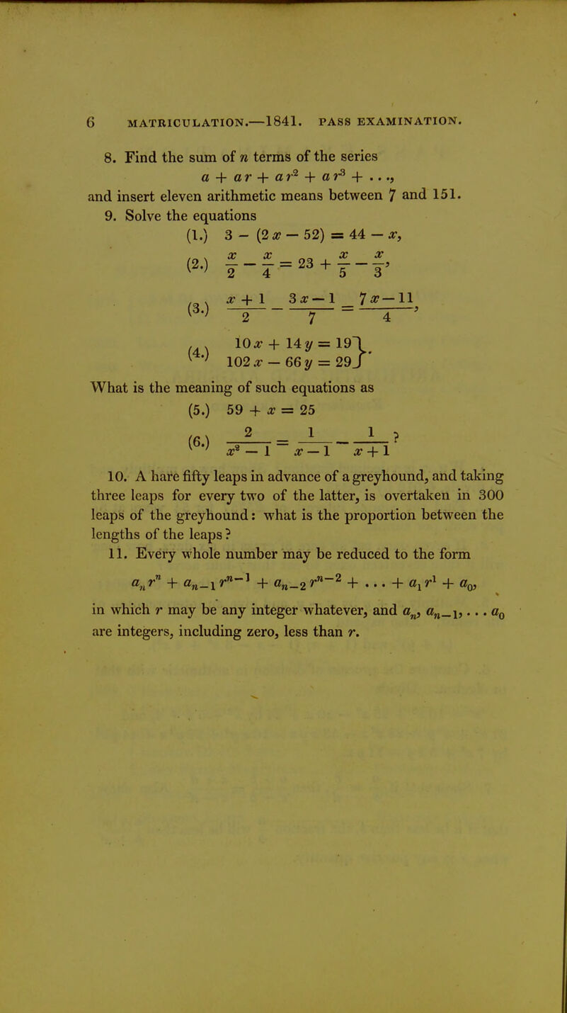 8. Find the sum of n terms of the series a + ar + ar^ ar^ + .. and insert eleven arithmetic means between 7 and 151. 9. Solve the equations (I.) 3 - (2 a?- 52) = 44 - a:, (2.) ^-^=23 + f-£. (3.) 2 4 '53 ^ + 1 3^ — 1 7^7—11 274 10^+14^=191 ^ ' I02x -66y = 29J What is the meaning of such equations as (5.) 59 + J7 = 25 X 2 _ _1 L_ ? 10. A hare fifty leaps in advance of a greyhound, and taking three leaps for every two of the latter, is overtaken in 300 leaps of the greyhound: what is the proportion between the lengths of the leaps ? 11. Every whole number may be reduced to the form in which r may be any integer whatever, and On_i>... Cq are integers, including zero, less than r.