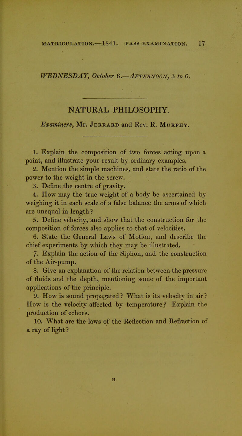 WEDNESDAY, October 6.—Afternoon, 3 to 6. NATURAL PHILOSOPHY. Examiners, Mr. Jerrard and Rev. R. Murphy. 1. Explain the composition of two forces acting upon a point, and illustrate your result by ordinary examples. 2. Mention the simple machines, and state the ratio of the power to the weight in the screw. 3. Define the centre of gravity. 4. How may the true weight of a body be ascertained by weighing it in each scale of a false balance the arms of which are unequal in length ? 5. Define velocity, and show that the construction for the composition of forces also applies to that of velocities. 6. State the General Laws of Motion, and describe the chief experiments by which they may be illustrated. 7. Explain the action of the Siphon, and the construction of the Air-pump. 8. Give an explanation of the relation between the pressure of fluids and the depth, mentioning some of the important applications of the principle. 9. How is sound propagated ? What is its velocity in air ? How is the velocity affected by temperature ? Explain the production of echoes. 10. What are the laws of the Reflection and Refraction of a ray of light ? B