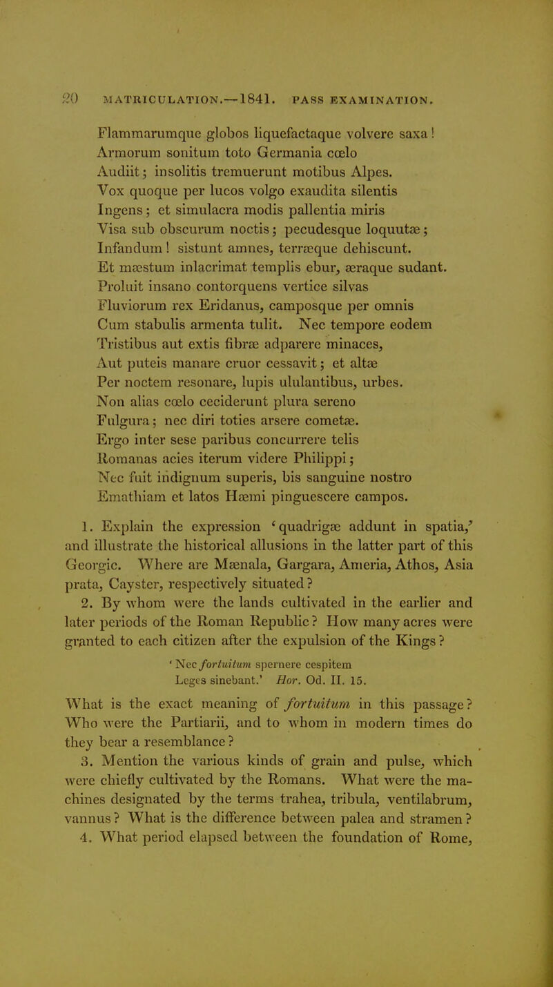 Flammarumque globos liquefactaque volvere saxa! Armorum sonitum toto Germania coelo Audiit; insolitis tremuerunt motibus Alpes. Vox quoque per lucos volgo exaudita silentis Ingens; et simulacra modis pallentia miris Visa sub obscurum noctis; pecudesque loquutae; Infandum ! sistunt amnes, terraeque dehiscunt. Et mffistum inlacrimat teraplis ebur, aeraque sudant. Proluit insano contorquens vertice silvas riuviorum rex Eridanus, camposque per omnis Cum stabulis armenta tulit. Nee tempore eodem Tristibus aut extis fibrce adparere minaces, Aut puteis manare cruor cessavit; et altae Per noctem resonare, lupis ululaiitibus, urbes. Non alias coelo ceciderunt plura sereno Fulgura; nec diri toties arsere cometae. Ergo inter sese paribus concurrere telis Romanas acies iterura videre Philippi; Nec fuit iridigrmm superis, bis sanguine nostro Emathiam et latos Haemi pinguescere campos. 1. Explain the expression 'quadrigae addunt in spatia/ and illustrate the historical allusions in the latter part of this Gcorgic. Where are Maenala, Gargara, Anieria, Athos, Asia prata^ Cayster, respectively situated ? 2. By whom were the lands cultivated in the earlier and later periods of the Roman Republic? How many acres were granted to each citizen after the expulsion of the Kings ? ' Nec fortuitum spernere cespitem Leges sinebant.' Hor. Od. II. 15. What is the exact meaning of fortuitum in this passage? Who were the Partiarii, and to whom in modern times do they bear a resemblance ? 3. Mention the various kinds of grain and pulse, which were chiefly cultivated by the Romans. What were the ma- chines designated by the terms trahea, tribula, ventilabrum, vannus ? What is the difference between palea and stramen ? 4. What period elapsed between the foundation of Rome,