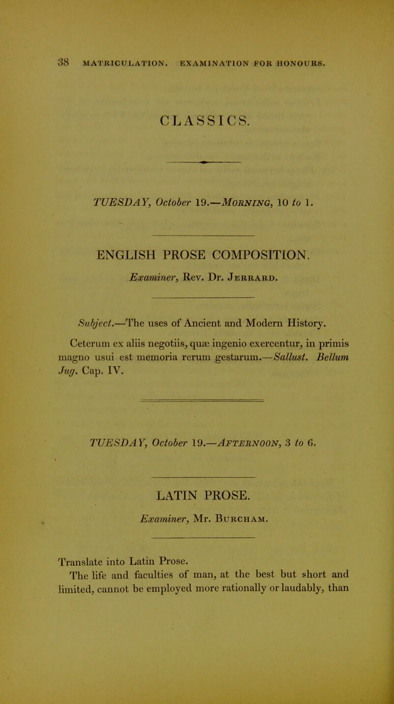 CLASSICS. TUESDAY, October 19.—MORNiNG, 10 to 1. ENGLISH PROSE COMPOSITION. Examiner, Rev. Dr. Jerrard. Subject.—The uses of Ancient and Modern History. Ceterum ex aliis negotiis, quaj ingenio exereentur, in primis magno usui est memoria rerum gestarum.—Sallust. Bellum Jug. Cap. IV. TUESDAY, October 19.—Afternoon, 3 to G. LATIN PROSE. Examiner, Mr. Burcham. Translate into Latin Prose. The life and faculties of man, at the best but short and limited, cannot be employed more rationally or laudably, than