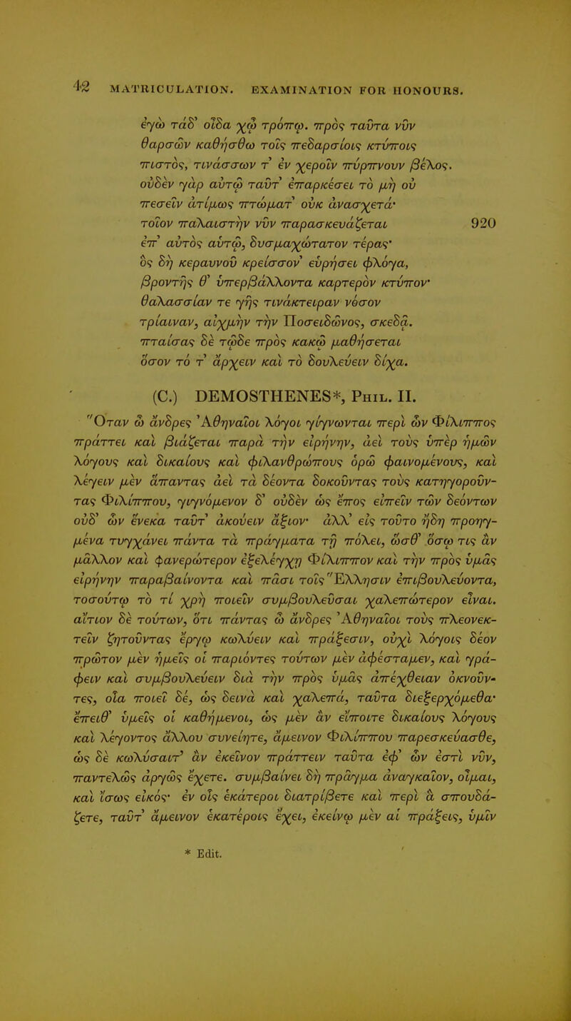 i<ycb TaS' ol8a -^cp rporrtp. irp6<i ravra vvv dapcrcov Ka6r]a6(o rdi<i ireSapaloL^ /CTV7roL<i TTtcTTO?, Tivdaij(ov T iv ')(epoiv Trvpirvovv /SeXo?. ovBkv yap avTQ) ravr iTrapKeaet to fir) ov Treaelv arLixta irTcofiaT ovk avaayera' Tolov TToXatarrjv vvv irapacrKevd^eTai, 920 eir avTO^ avTu>, Svcrfxa'^^coTaTov Tepa<i' 09 hr] Kepavvov Kpeia-aov evp-qaei (f)\.6ya, ^povrrj^i B' vTrep^aXXovra Kaprepov ktvttov ddkaa-aiav re 7^9 TtvaKreipav voaov rpiaivav, aljQjirjv rrjv IIocretS&5vo9, cr/ceSa. WTaiaa<i he rooSe irpb^ KaK(p ixaOrjaeraL ocrov TO T ap'xeLV koX to SouXeuetv Stp^^a. (C.) DEMOSTHENES*, Phil. II. Orav 0) dvBpet; ^AOijvaiot \6yoL ytyvcovrat irepl wv ^i\t7r7ro<; irpaTTei Koi ^td^erat 'rrapd rrjv elprjvqv, del rov<; virep r^pbwv Xoyov; koX BiKaLov; Koi (^ikavOpwirov^ opw (f)aivofievoxj^, kol \eyeiv fiev d7ravra<i del rd Seovra hoKovvra<i tov<; Karrjyopovv- Ta9 ^Cki-mrov, yLyvofievov 8' ovSev a)9 e7ro9 ecTrelv rcov Seovrcov ovS' o)V eveKa ravr dKOveiv d^iov aW' et9 rovro ijSrj jrporjy- fjueva Tvyydvet irdvra rd irpdy/xara rfj irokei, oiaff oao) tk dv /xdWov Kol (pavepcorepov i^eXey')^ ^iXtTrrrov koX rrjv 7rpo<; vpud^ eiprjvqv irapa^atvovra koX irdaL To'i<;^XkriaLV eirL^ovkevovra, roaovT(p TO tl 'yprj Troteiv avfi^ovXevaat '^(^aXeTrcoTepov elvai. aiTLov he T0VT03V, OTL 7rdvTa<; S) dvBpe<i ^AO'qvaloL TOV<i irXeoveic- relv ^T]T0vvra<; epyw KcoXvetv Kol Trpd^eaiv, ov'^^l X6yot<i Beov TrpwTOV fxev r}fiei^ ol TrapiovTe^ tovtcov fiev d(f)ecrra/jb€V, Koi ypd- <p€tv Koi avfjL^ovXeveiv hid Trjv irpo^ v/jbd<i d'rre')(jdetav okvovV' T€<;, ola TTOiel Be, &)9 Beivd kol yaXenrd, ravra Bte^ep'^^ofieOa' erreiff' vfiet<t ol Kadtjfievoi, C09 fiev dv eiiroLre BiKaiov; Xoyov^ Kal Xeyovro'i dXXov avvetrjre, dfjueivov ^lXlttttov irapeaKevaaOe, ft)9 Be KcoXvaacr' dv eKelvov irpdrreLV ravra e<^' wv icrrl vvv, 7ravreXco<; dpyS'i e'^ere. avfi/Saivei Br) irpctr/fia dvayKalov, olfiat, Kal i(Tco<; et/co9* iv oh eKdrepoi Btarpi^ere Kal irepl a airovBd- ^ere, ravr dfietvov eKarepot<i e%ei, eKetva> fiev ai 7rpd^eL<i, vfilv