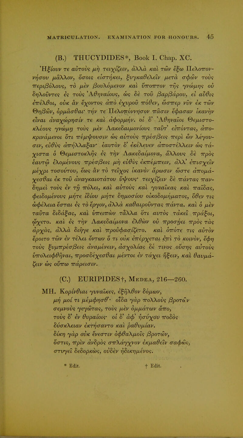 (B.) THUCYDIDES* Book I. Chap. XC. 'H^iOfv re avroi)^ fir) reL')(^L^eLv, aXKa kol tcov ef&> TleXoTrov- vrjaov /xaXXov, 6aoL<; elarTjKeij ^vyKaOeXelv /xera a(f)cov tou? 'TvepLlBoXov';, to jjuev /SovXofievov kol vttotttov Trj<} fyv(o/jLr}<; ov B7]XovvT6<; 69 Tou? ^A67]vaLOV<;, CO? Be tov /3ap/3dpoVj el av0L<; iireXOoL, ovk av e')(0VT0<i airo e')(vpov irodev, waivep vvv eic twv ®7}^coVf opfida-Oar Tr}V Te TieXoi(rovv7iaov iracnv e^aaav iKavrjv elvab dva'^coprjalv re Koi d(l)opfjb7^v. bi 8' ^KdrjvaloL ©efxiaro- KXeov^ yvcofMr) tou9 l^ev AaKeSai/xovLOV^i ravr elirovTa^, diro- KpivdfMevoi on 7refi'\jrovacv a)9 avTOV<; irpea^ei^i Trepl cov Xeyov- criVj ev9v^ dirriXXa^av' eavrov i/ceXevev diroaTeXXeiv a)9 rd- yi<jTa 6 %efXL(TTOKXrj<i 69 r'qv Aa/ceSaifMova, dXXov<; Be 7rp6<i eavTM eXofievov^i 7rpecr/36fc9 f^rj evdv<; eKirefJureiv, aXX' e'TrLa')(elv fJ'€')(pL ToaovTov, 6(W9 dv TO Tetp^o9 Ikovov dpcocTLV coare dirofxd- 'yeaOai eic tov dvar/KaiordTOV v-\lrov<i' reL')(^i^eLv Be Trdvra^ irav- BrjfMel T0V9 ev iroXei, kol avrov<; kol yvvaLKa<i kol 7ratBa<i, ^eiBofxevov^ /H'^re IBiov fJur^Te BTj/Moaiov olKoBofjurj^aro^, odev tl^ aj^eXeia earai 6*9 to epyov, dXXd Ka9aLpovvTa<; Trdvra. kol 6 fxev ravra BLBd^a<;, koX vireiiroiv raXXa on avT6<; Ta/cet Trpd^ot, orj^eTO. Kol 69 Trjv AaKeBalfJiova iX6(ov ov irpoarjei irpb^ Ta9 dp')(a<i, dXXd Bir^ye kol 7rpov<paaL^ero. kol ottotc n<; avrov epoLTO TCOV ev reXet ovtcov 6 n ovk e'7rep')(erai ejrl to kolvov, e(f)7} TOL'9 ^v/Lt7rpeo-/3et9 dva/jueveov, da'^oXia<; Be nvo<; ovo-rj^s avroix; v7roXeL(j>drjvaL, 'TrpoaBe')(ea6aL /xevToc ev Tdyeu rj^eiv, koX Oavjxd- ^eiv o)<i ovTTQ) irdpeicTLV. (C.) EURIPIDESt, Medea, 216—260. MH. ^oplvdiai yvvaLKe<;, e^rfXdov Boficov, IMT) jxoi n fjL€/jL(j}7](r6^' dlBa yap iroXXoix; ^pordv aefivoix; yeycoTa<;, tou9 fiev o/xfidrcov diro, T0V9 3' iv 6vpaL0L<i' oi 8' a<^' riav'yov 7toB6<; BvaKXeiav eKTijaavTO kol paOvfiiav. Blkt) yap OVK eveanv o^OaXixol^ ^porcov, oan^, Trplv dvBp6<; anrXdyyvov eKfJuadelv aa(pw^, (TTvyel BeBopK(i><i, ovBev '^BiKTj/xevo'i.