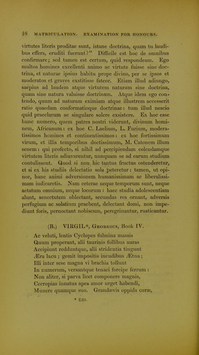 virtutes Uteris proditae sunt, istane doctrina, quam tu laudi- bus effers, eruditi fuerunt? Difficile est hoc de omnibus confirmare; sed tamen est certum, quid respondeam. Ego multos homines excellenti animo ac virtute fuisse sine doc- trina, et naturae ipsius habitu prope divino, per se ipsos et moderates et graves exstitisse fateor. Etiam illud adiungo, saepius ad laudem atque virtutem naturam sine doctrina, quam sine natura valuisse doctrinam. Atque idem ego con- tendo, quum ad naturam eximiam atque illustrem accesserit ratio quaedam conformatioque doctrinae: turn illud nescio quid praeclarum ac singulare solere exsistere. Ex hoc esse hunc nuraero, quem patres nostri viderunt, divinum homi- nem, Africanum: ex hoc C. Laelium, L. Furium, modera- tissimos homines et continentissimos: ex hoc fortissimum virum, et illis temporibus doctissimum, M. Catonem ilium senem: qui profecto, si nihil ad per.cipiendam colendamque virtutem Uteris adiuvarentur, nunquam se ad earum studium contulissent. Quod si non. hie tantus fructus ostenderetur, et si ex his studiis delectatio sola peteretur: tamen, ut opi- nor, hanc animi adversionem humanissimam ac liberalissi- mam iudicaretis. Nam ceterae neque tempomm sunt, neque aetatum omnium, neque locorum : haec studia adolescentiam alunt, senectutem oblectant, secundas res ornant, adversis perfugiuin ac solatium praebent, delectant domi, non impe- diunt foris, pernoctant nobiscum, peregrinantur, rusticantur. (B.) VIRGIL* Georgics, Book IV. . Ac veluti, lentis Cyclopes fulmina massis Quum properant, alii taurinis follibus auras Accipiunt redduntque, alii stridentia tingunt ^ra lacu ; gemit impositis incudibus ^tna; Illi inter sese magna vi brachia tollunt In numerum, versantque tenaci forcipe ferrum : Non aliter, si parva licet componere magnis, Cecropias innatus apes amor urget habendi, Munere quamque suo. Grandaevis oppida curae,