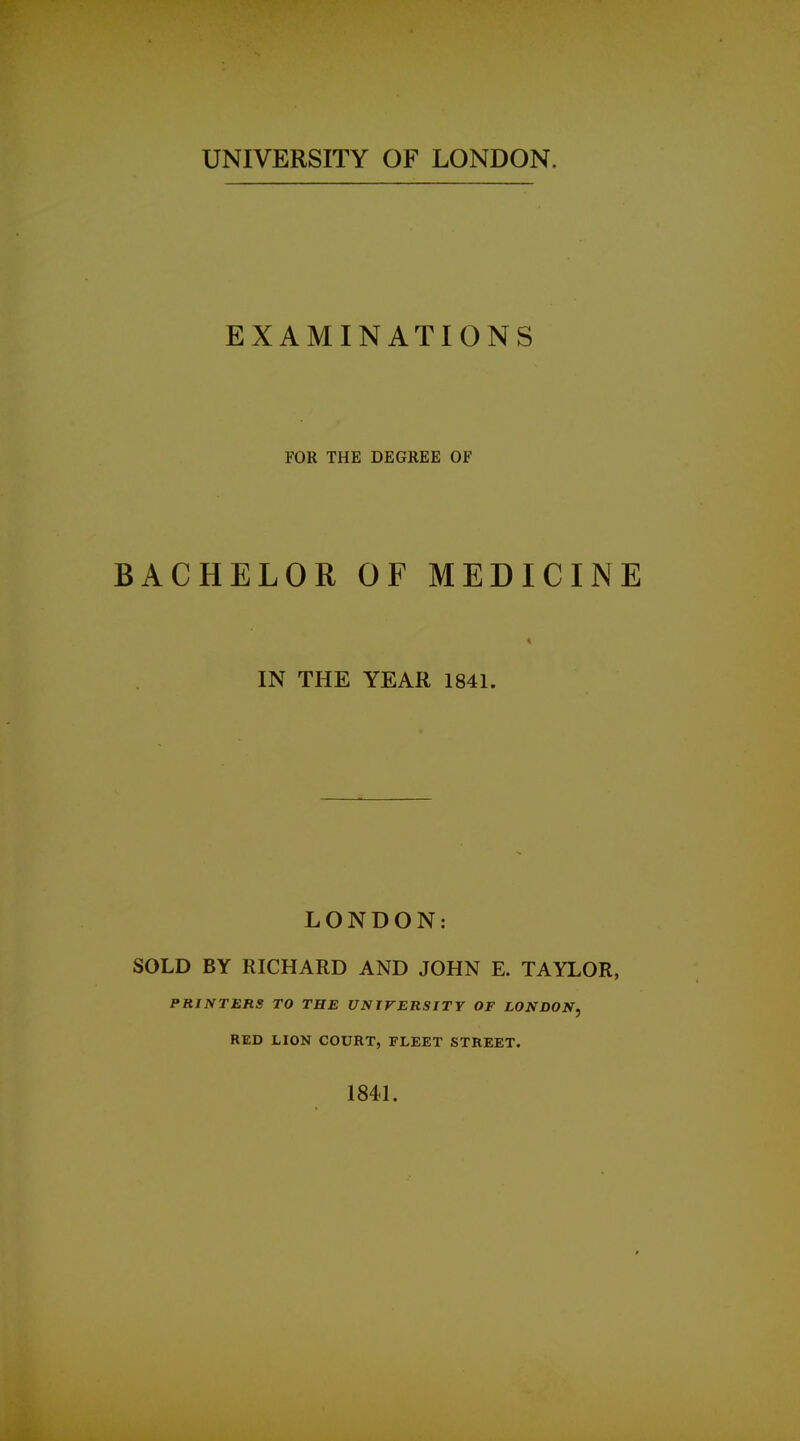 UNIVERSITY OF LONDON. EXAMINATIONS FOR THE DEGREE OF BACHELOR OF MEDICINE IN THE YEAR 1841. LONDON: SOLD BY RICHARD AND JOHN E. TAYLOR, PRINTERS TO THE UNIVERSITY OF LONDON, RED HON COURT, FLEET STREET. 1841.