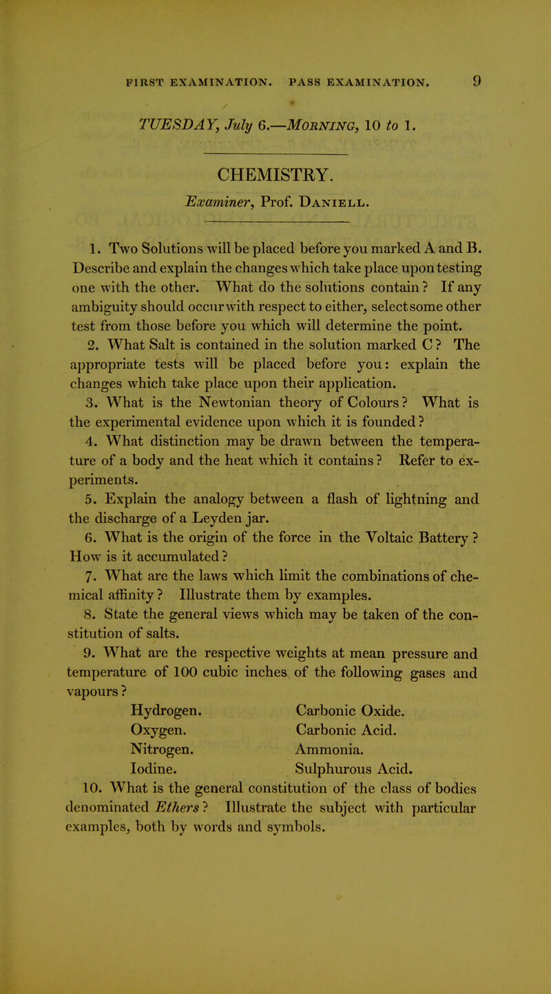 TUESDAY, July 6.—Morning, 10 to 1. CHEMISTRY. Examiner, Prof. Daniell. 1. Two Solutions will be placed before you marked A and B. Describe and explain the changes which take place upon testing one with the other. What do the sohitions contain ? If any ambiguity should occurwith respect to either, selectsome other test from those before you which will determine the point. 2. What Salt is contained in the solution marked C ? The appropriate tests will be placed before you: explain the changes which take place upon their application. 3. What is the Newtonian theory of Colours ? What is the experimental evidence upon which it is founded ? 4. What distinction may be drawn between the tempera- ture of a body and the heat which it contains ? Refer to ex- periments. 5. Explain the analogy between a flash of lightning and the discharge of a Ley den jar. 6. What is the origin of the force in the Voltaic Battery ? How is it accumulated ? 7. What arc the laws which limit the combinations of che- mical affinity ? Illustrate them by examples. 8. State the general views which may be taken of the con- stitution of salts. 9. What are the respective weights at mean pressure and temperature of 100 cubic inches of the following gases and vapours ? Hydrogen. Carbonic Oxide. Oxygen. Carbonic Acid. Nitrogen. Ammonia. Iodine. Sulphurous Acid. 10. What is the general constitution of the class of bodies denominated Ethers ? Illustrate the subject with particular examples, both by words and symbols.