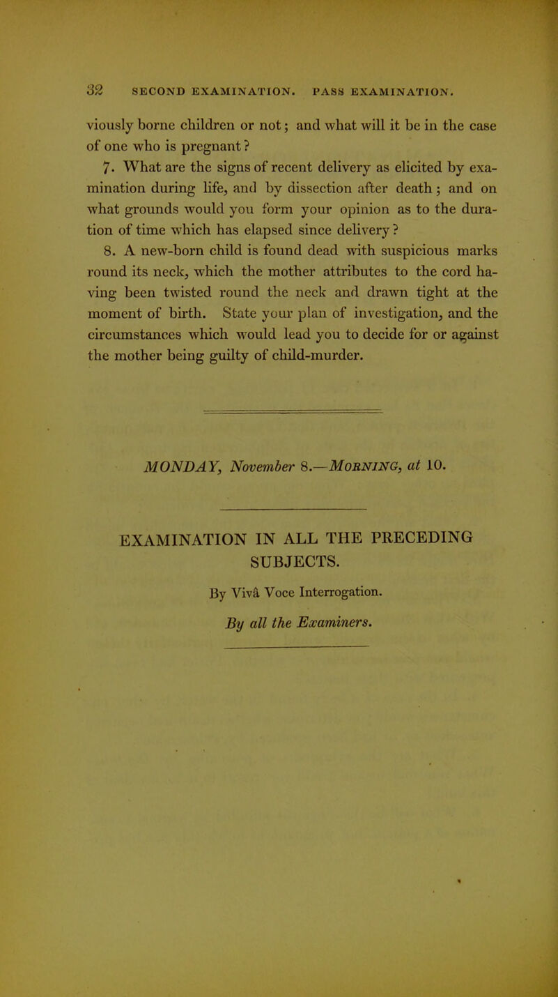 viously borne children or not; and what will it be in the case of one who is pregnant? 7. What are the signs of recent delivery as elicited by exa- mination during life, and by dissection after death; and on what grounds would you form your opinion as to the dura- tion of time which has elapsed since delivery ? 8. A new-born child is found dead with suspicious marks round its neck, which the mother attributes to the cord ha- ving been twisted round the neck and drawn tight at the moment of birth. State your plan of investigation, and the circumstances which would lead you to decide for or against the mother being guilty of child-murder. MONDAY, November 8.—Morning, at 10. EXAMINATION IN ALL THE PRECEDING SUBJECTS. By Viv& Voce Interrogation. By all the Examiners.