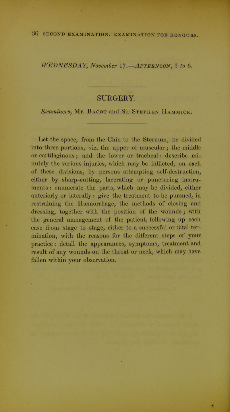 l^EDNESDAY, November \1 .—Afternoon, 3 to G. SURGERY. Examiners, Mr. Bacot and Sir Stephen Hammick. Let the space, from the Chin to the Sternum, be divided into three portions, viz. the upper or muscular; the middle or cartilaginous ; and the lower or tracheal: describe mi- nutely the various injuries, which may be inflicted, on each of these divisions, by [)ersons attempting self-destruction, either by sharp-cutting, lacerating or puncturing instru- ments : enumerate the parts, which may be divided, either anteriorly or laterally : give the treatment to be pursued, in restraining the Haemorrhage, the methods of closing and dressing, together with the position of the wounds j with the general management of the patient, following up each case from stage to stage, either to a successful or fatal ter- mination, with the reasons for the different steps of your practice: detail the appearances, symptoms, treatment and result of any wounds on the throat or neck, which may have fallen within your observation.