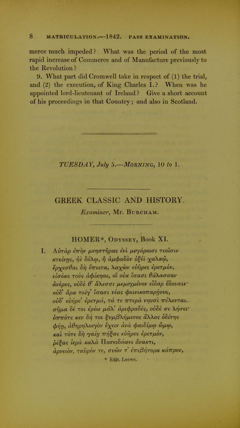 merce much impeded ? What was the period of the most rapid increase of Commerce and of Manufacture previously to the Revolution? 9. What part did Cromwell take in respect of (1) the trial, and (2) the execution, of King Charles I.? When was he appointed lord-lieutenant of Ireland? Give a short account of his proceedings in that Country; and also in Scotland. TUESDAY, July 5—Morning, 10 to 1. GREEK CLASSIC AND HISTORY. Examiner, Mr. Burcham. HOMER*, Odyssey, Book XI. I, Avrap eTTijv /xvrja-Ttjpa^ ivl /leydpoLcrL reolaiv KT€LV7}^, r/e 86X.(jj, rj a/jL(f)aB6v o^ii ■^(aXKQ), ep')(eadai hrj eireiTa, Xa;j^;&)v evrjpe<; eperfiov, eltxoKe rov<i dcfjiKi^at, ot ovk Xaacn ddXaaaav dvep6<;, ovSe 6' aXeaa-t /xe/xiiy/jbivov elBap eSovaiv ovS dpa roLry taaai vea<; <^OLVLKO'napfjov<;, ou8' evrjpe ipeTfici, rd re irrepd vrjval ireXovrai. arjfxa Be toi epico ixdlC dpi(^paBe<i, ovBe ae XrjaeL' oTTTTOTe Kev Br) TOL ^vfi^\r}iJbGvo<i aXXo<; 6Blt7]<; ^t]rj, dOijprjXotyov e')(eLV dvd ^aiBifiw wjxw, Koi t6t€ Br] ^atj] irrj^a^i evrjpe^ iperfjbov, pi^a<i lepd KoXd YloaeiBdcovL dvaKTi, dpveiov, Tavpov re, avcov t eTTL^'qTopa Kdirpov, * Edit. Loewe.