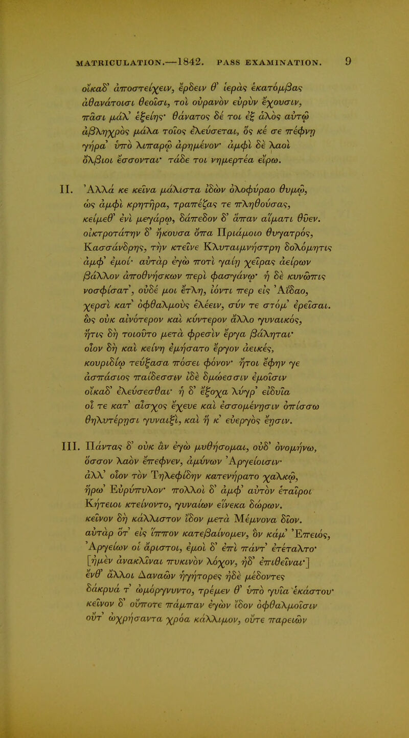 otKaS d7rocrrel')(€tv, ^pBeiv 6' iepa<i €Kar6fjb^a^ adavdroidL OeoiaL, toI ovpavov evpvv e')(ovcriv, irdai fjLoX e^eL7]<;' 6dvaT0<i he rot dX6<; avrw ^^VXP^^ /LtaXa Tot09 ikevaerai, 09 Ke ae 7re<pvr) yrjpa VTTO XtTrapw dprjfjLevov dfMcfil Be \aol oX^LOL eaaovraL' rdSe rot vrj/Meprea etpco. II. 'AXXa Ke Kelva fjudXicrra IBcdv 6Xo(f)vpao OvfiM, o)? d/j,^! Kp7]rrjpa, Tpa7re^a<; re TrXrjOovaa^;, Kei/jLed^ ivl /jbeydpa), BaTreSov dirav aCfxaTL 6vev. olKTpordrrjv 8' rjKOvaa oira Ylpid/xoio 6v<yarp6<;, T^aaadvBpr]^;, rrjv Krelve ^XvraLjjLvrjaTpri BoXo^t^tl^ d/jLtj}' i/jLor avrdp eyou ttotI yairj '^etpa<; delpcov ^dXXov diroOvrjaKwv nepl (^acrydvw' rj Be /cwcoTrt? voa^Laar, ovBe /xol erXr], lovrt irep eU ^AiBao, ^epcrt KUT 6^6aX/jLov<; eXeetv, <tvv re arofi epelaau. ft)9 ovK alvorepov koX Kvvrepov dXXo yvvaLKo^, ^T49 Bt) tolovto fierd <f>pealv epya ^dXrjTar otov Bt] koX KeivT) efMrjaaro epjov deLKe<;, KovpiBLw rev^aaa TTOcreL <j)6vov' rjTOL e<f)r}V ye dairdaio^ iralBecyabv IBe BfMCoeaatv efiola-Lv OLKao eXevaeavai' rj 0 e^o')(a Xvyp eiovta ol re Kar cua'^o^ e^eve koI iacro/jbivpaLV onrLaaw OrjXvreprjaL yvvau^l, kol y} k evepyb^ erjaiv. III. Tldvra^ B' OVK dv eya> fivOrjao^aLy ovB' ovofjbrjvw, ocrcrov Xaov eirei^vev, d/juvvcov ^Apyeloiatv dXX olov Tov T7]Xe<l)LBr}v KarevrjpaTO '^^clXkw, rfpoi Ev/DUTrfXov iroXXoX 8' a//,^' avrov eraipoL K?7Tetot KTeivovTO, yvvamv eiveKa Bcopcov. Kelvov Br) KoXXiarov 'iBov fj^erd Me/xvom Blov. avrdp or el<; lttttov KarelBaLvop,ev, ov KdyH 'E7ret69, Kpyeiwv ol dpiaroc, ifjbol 8' eirX irdvr ereraXro' \r]ixev dvaKXlvai ttvklvov Xo^ov, rjK e7n6eLvaL'~\ ev6 dXXot Aavact)v r)yr)rope<i ?;8e iMeBovre<i BaKpvd r ojfjLopyvvvrOy rpefiev 0' virb yvia eKdarov Kelvov 8' ovTTore ird/jbTrav eywv IBov 6<f)daX/j,oiatv ovr w'x^priaavra XP^^ KaXXif^ov, ovre irapetoov