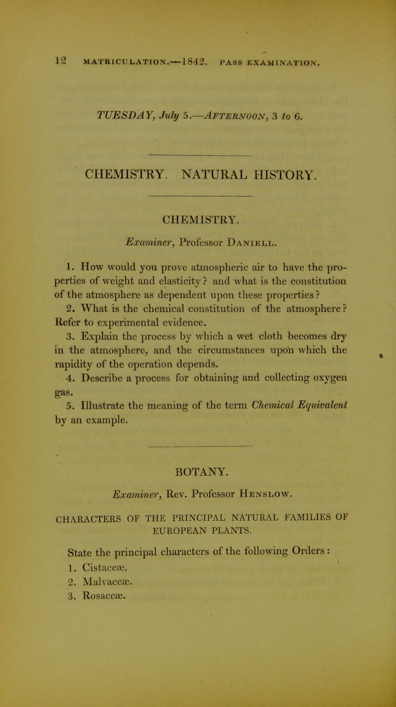 TUESDAY, July 5.—Afternoon, 3 to 6. CHEMISTRY. NATURAL HISTORY. CHEMISTRY. Examine?', Professor Daniell. 1. How would you prove atmospheric air to have the pro- perties of weight and elasticity ? and what is the constitution of the atmosphere as dependent upon these properties ? 2. What is the chemical constitution of the atmosphere ? Refer to experimental evidence. 3. Explain the process by which a wet cloth becomes dry in the atmosphere, and the circumstances upo'n which the rapidity of the operation depends. 4. Describe a process for obtaining and collecting oxygen gas. 5. Illustrate the meaning of the term Chemical Equivalent by an example. BOTANY. Examiner, Rev. Professor Henslow. CHARACTERS OF THE PRINCIPAL NATURAL FAMILIES OF EUROPEAN PLANTS. State the principal characters of the following Orders: 1. Cistaceas. 2. Malvaceae. 8. Rosaceae.