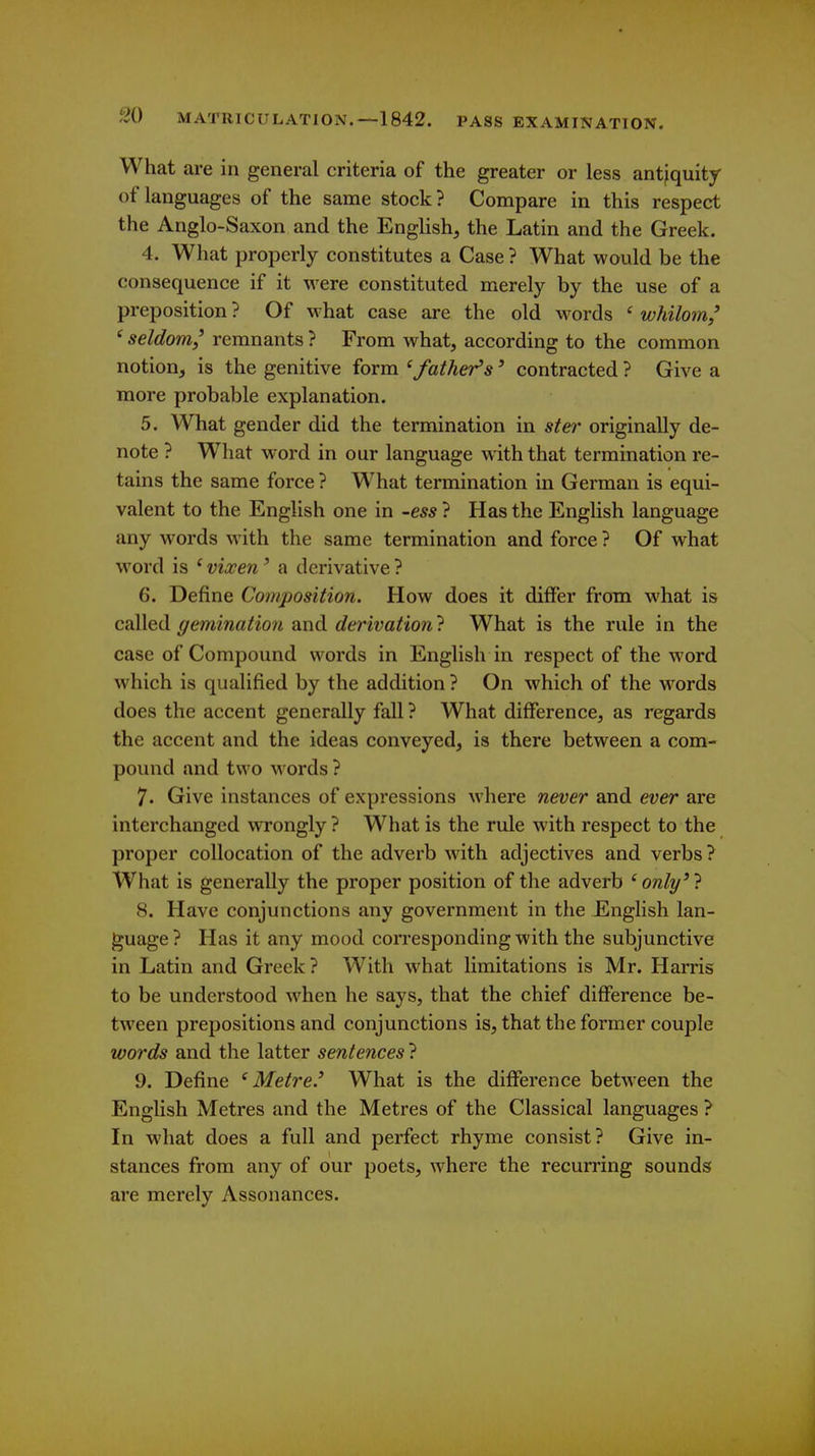 What are in general criteria of the greater or less antiquity of languages of the same stock ? Compare in this respect the Anglo-Saxon and the English, the Latin and the Greek. 4. What properly constitutes a Case ? What would be the consequence if it were constituted merely by the use of a preposition ? Of w hat case are the old w^ords ' whilom,' ' seldom/ remnants ? From what, according to the common notion, is the genitive form 'father's' contracted ? Give a more probable explanation. 5. What gender did the termination in ster originally de- note ? What word in our language with that termination re- tains the same force ? What termination in German is equi- valent to the English one in -ess ? Has the English language any words with the same termination and force ? Of what w^ord is ' vixen ' a derivative ? 6. Define Composition. How does it differ from what is called gemination and derivation ? What is the rule in the case of Compound words in English in respect of the word which is qualified by the addition ? On which of the words does the accent generally fall ? What difference, as regards the accent and the ideas conveyed, is there between a com- pound and two words ? 7. Give instances of expressions M here never and ever are interchanged wrongly ? What is the rule with respect to the proper collocation of the adverb with adjectives and verbs ? What is generally the proper position of the adverb ' only' ? 8. Have conjunctions any government in the English lan- guage ? Has it any mood corresponding with the subjunctive in Latin and Greek ? With what limitations is Mr. Harris to be understood when he says, that the chief difference be- tween prepositions and conjunctions is, that the former couple words and the latter sentences ? 9. Define Metre' What is the difference between the English Metres and the Metres of the Classical languages ? In what does a full and perfect rhyme consist? Give in- stances from any of our poets, where the recurring sounds are merely Assonances.