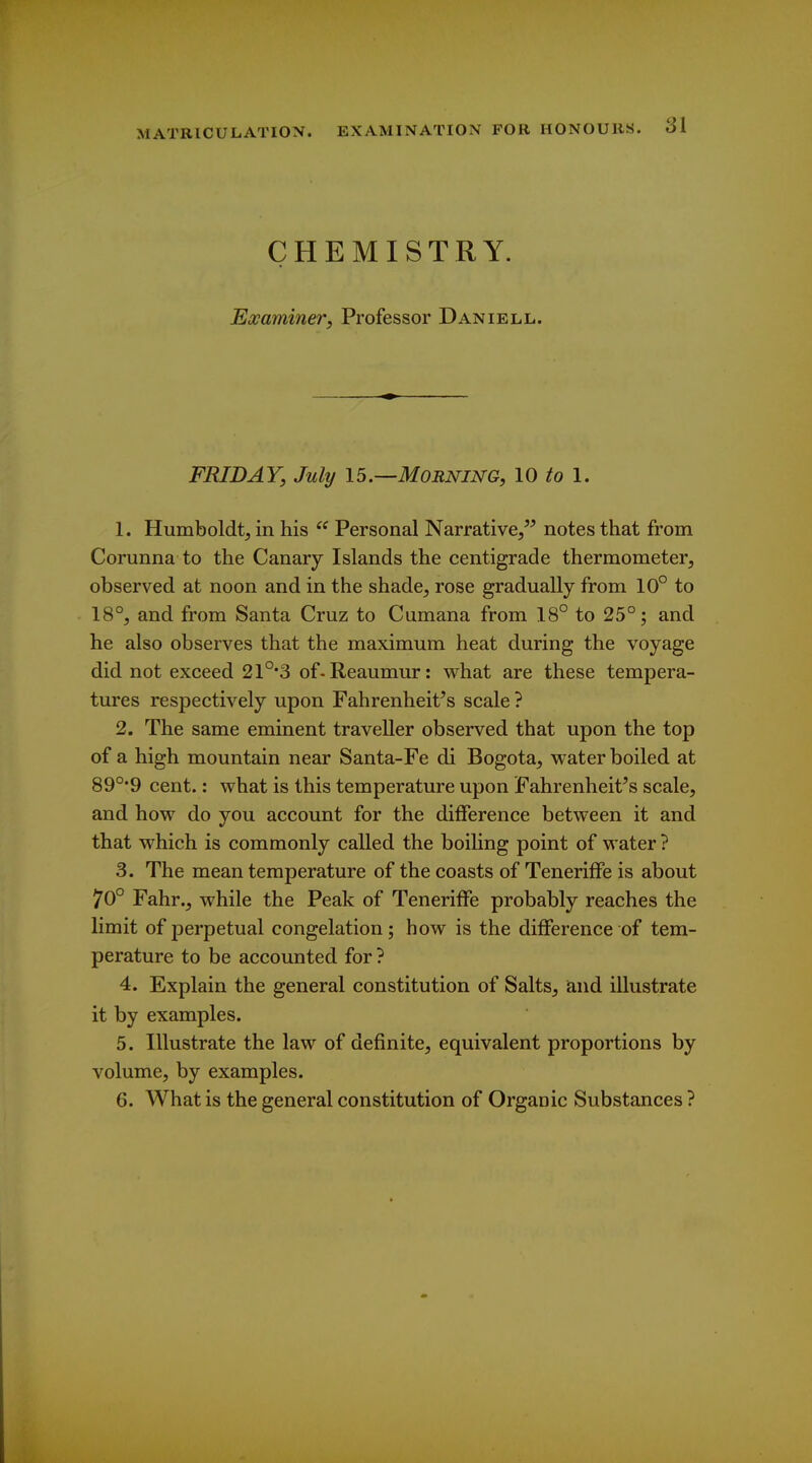 CHEMISTRY. Eocaminer, Professor Daniell. FRIDAY, July 15.—Morning, 10 to 1. 1. Humboldtj in his  Personal Narrative/^ notes that from Corunna to the Canary Islands the centigrade thermometer, observed at noon and in the shade, rose gradually from 10° to 18°, and from Santa Cruz to Cumana from 18° to 25°; and he also observes that the maximum heat during the voyage did not exceed 21°'3 of-Reaumur: vv^hat are these tempera- tures respectively upon Fahrenheit's scale ? 2. The same eminent traveller observed that upon the top of a high mountain near Santa-Fe di Bogota, water boiled at 89°*9 cent.: what is this temperature upon Fahrenheit's scale, and how do you account for the difference between it and that which is commonly called the boiling point of water ? 3. The mean temperature of the coasts of Teneriffe is about 70° Fahr., while the Peak of Teneriffe probably reaches the limit of perpetual congelation; how is the difference of tem- perature to be accounted for ? 4. Explain the general constitution of Salts, iand illustrate it by examples. 5. Illustrate the law of definite, equivalent proportions by volume, by examples. 6. What is the general constitution of Organic Substances ?