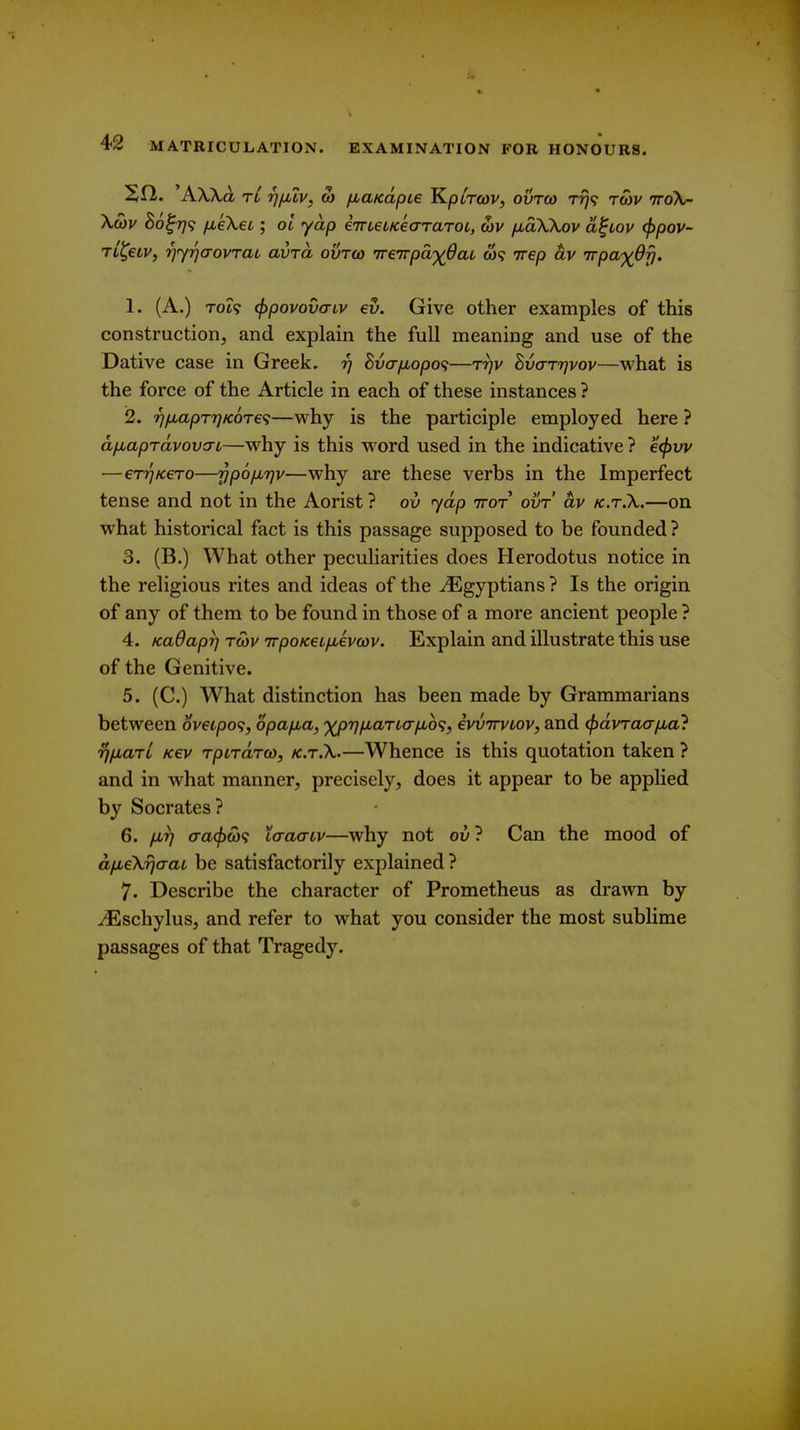 rjiuv, oi fiUKapie K.piTo>v, ovroa rrj^ tG>v 7ro\- Xwj/ 80^779 fieXeL; oi yap iTrteiKeararot, a)V fxdWov a^iov <f)pov- TL^eiv, rjyrjcrovTaL avra ovtq) ireirpa'xOaL w? irep av 'jrpa-)(dy. 1. (A.) Tot9 (f)povov<Tiv €v. Give other examples of this construction, and explain the full meaning and use of the Dative case in Greek. 97 hvafiopo^—Trjv Bvo-ttjvov—what is the force of the Article in each of these instances ? 2. rj/MapTTjKOTe^—why is the participle employed here ? a/jLaprdvov!TL—why is this word used in the indicative ? €(f)vv —eT7]K€To—ypofxrjv—why are these verbs in the Imperfect tense and not in the Aorist ? ov yap ttot ovt av k.t.X.—on what historical fact is this passage supposed to be founded? 3. (B.) What other peculiarities does Herodotus notice in the religious rites and ideas of the ^Egyptians ? Is the origin of any of them to be found in those of a more ancient people ? 4. KaOapr) tcov TrpoKetfiivcov. Explain and illustrate this use of the Genitive. 5. (C.) What distinction has been made by Grammarians between ov€ipo<;, opa/jua, '^rj/jLartafjbb';, ivvTrvLov, and (fjdvrao-fMa} rjiiarL k€v rpLrdra), k.t.X.—Whence is this quotation taken ? and in what manner, precisely, does it appear to be applied by Socrates? 6. firj (Ta(f>(b<i taaaiv—why not ov ? Can the mood of d/xeXijaaL be satisfactorily explained ? 7. Describe the character of Prometheus as drawn by ^schylus, and refer to what you consider the most sublime passages of that Tragedy.