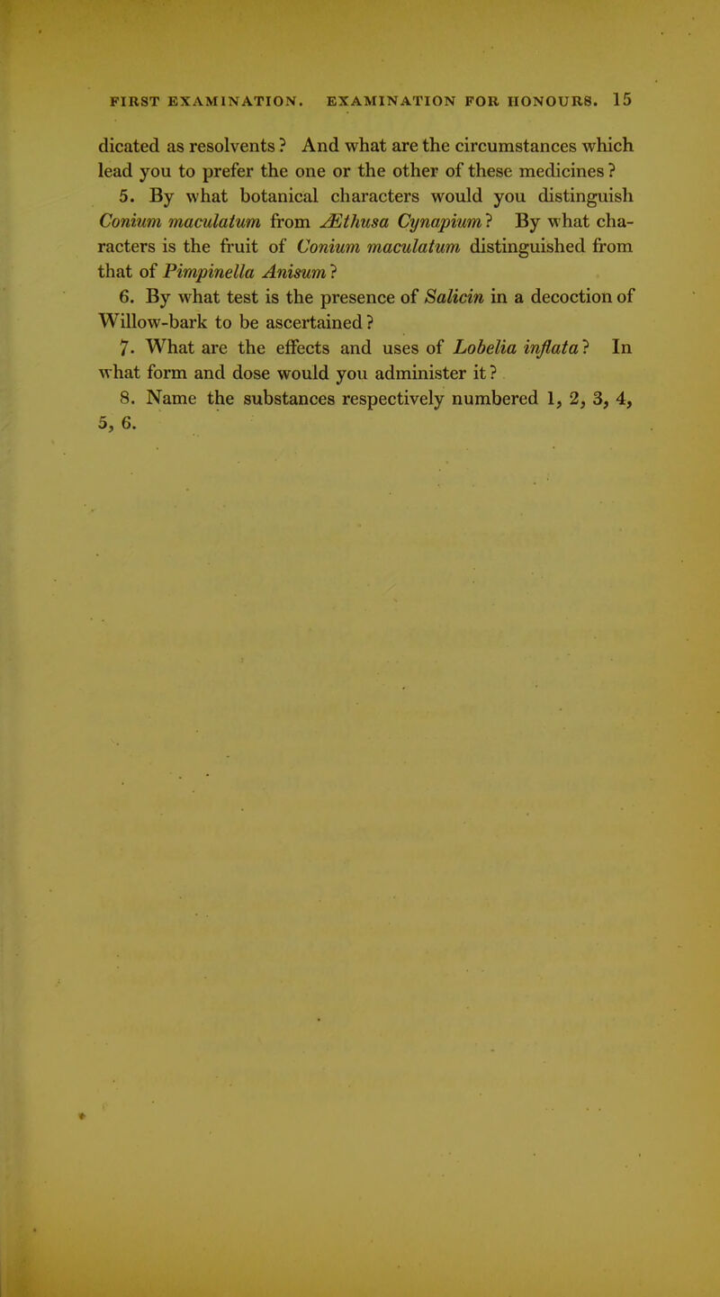 dicated as resolvents ? And what are the circumstances which lead you to prefer the one or the other of these medicines ? 5. By what botanical characters would you distinguish Conium maculatum from j^thusa Cynapium} By what cha- racters is the fruit of Conium maculatum distinguished from that of Pimpinella Anisum ? 6. By what test is the presence of Salicin in a decoction of Willow-bark to be ascertained ? 7. What are the effects and uses of Lobelia injlata ? In what form and dose would you administer it? 8. Name the substances respectively numbered 1, 2, 3, 4, 5, 6.