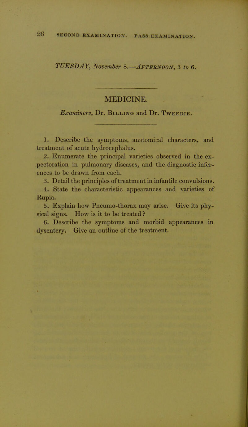 TUESDAY, November Afternoon, 3 to 6. MEDICINE. Examiners, Dr. Billing and Dr. Tweedie. 1. Describe the symptoms, anatomical characters, and treatment of acute hydrocephalus. 2. Enumerate the principal varieties observed in the ex- pectoration in pulmonary diseases, and the diagnostic infer- ences to be drawn from each. 3. Detail the principles of treatment in infantile convulsions. 4. State the characteristic appearances and varieties of Rupia. 5. Explain how Pneumo-thorax may arise. Give its phy- sical signs. How is it to be treated ? 6. Describe the symptoms and morbid appearances in dysentery. Give an outline of the treatment.