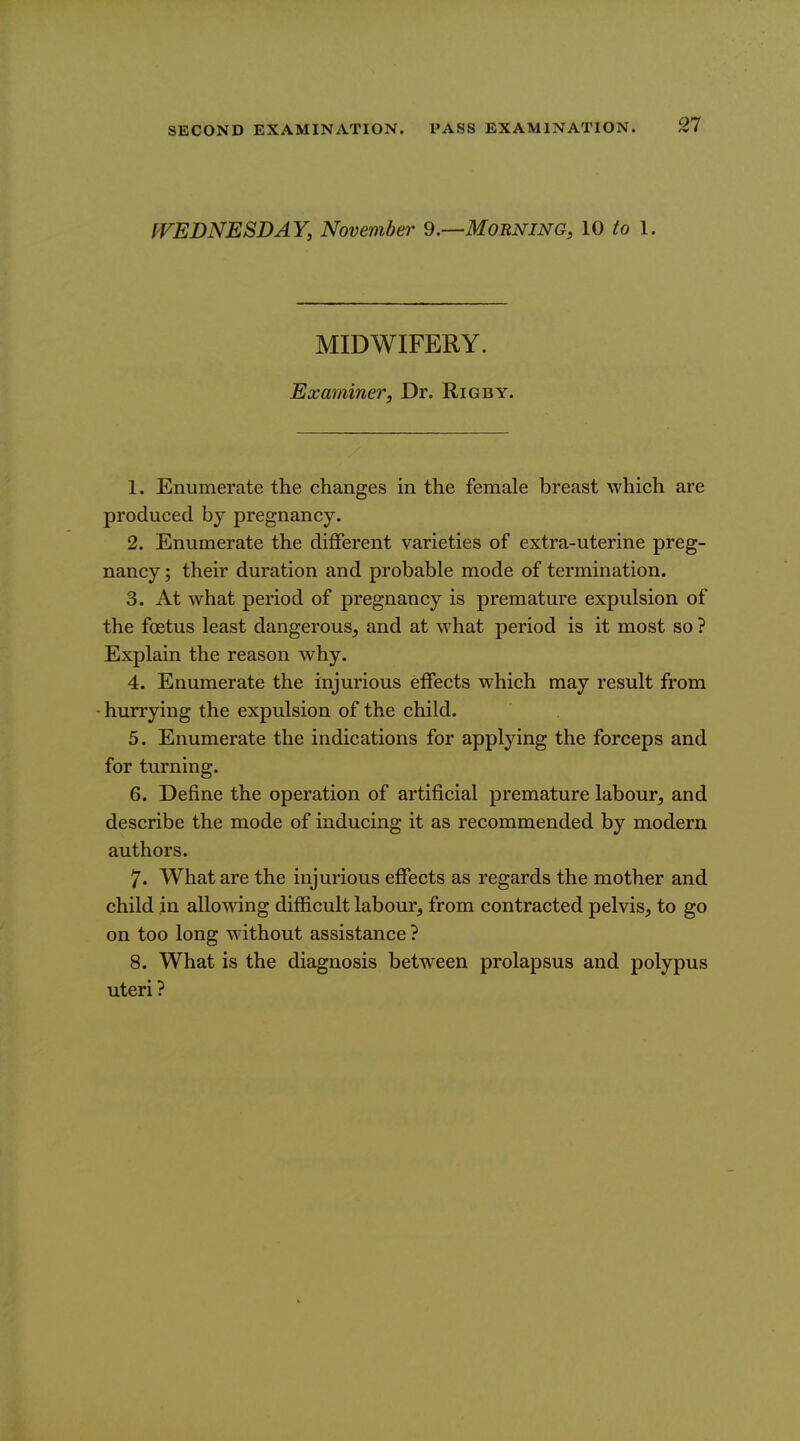 fVEDNESDAY, November 9.—Morning, 10 to 1. MIDWIFERY. Examiner, Dr. Rigby. 1. Enumerate the changes in the female breast which are produced by pregnancy. 2. Enumerate the different varieties of extra-uterine preg- nancy ; their duration and probable mode of termination. 3. At what period of pregnancy is premature expulsion of the foetus least dangerous, and at what period is it most so ? Explain the reason why. 4. Enumerate the injurious effects which may result from -hurrying the expulsion of the child. 5. Enumerate the indications for applying the forceps and for turning. 6. Define the operation of artificial premature labour, and describe the mode of inducing it as recommended by modern authors. 7. What are the injurious effects as regards the mother and child in allowing difficult labour, from contracted pelvis, to go on too long without assistance ? 8. What is the diagnosis between prolapsus and polypus uteri ?