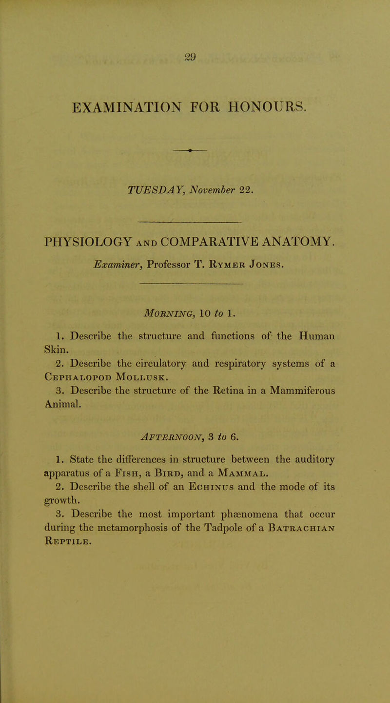 EXAMINATION FOR HONOURS. TUESDAY, November 22. PHYSIOLOGY AND COMPARATIVE ANATOMY. Examiner, Professor T. Rymer Jones. Morning, \o to \. 1. Describe the structure and functions of the Human Skin. 2. Describe the circulatory and respiratory systems of a CephaliOpod Mollusk. 3. Describe the structure of the Retina in a Mammiferous A.nimal. Afternoon, 3 to 6. 1. State the differences in structure between the auditory apparatus of a Fish, a Bird, and a Mammal. 2. Describe the shell of an Echinus and the mode of its growth. 3. Describe the most important phaenomena that occur during the metamorphosis of the Tadpole of a Batrachian Reptile.