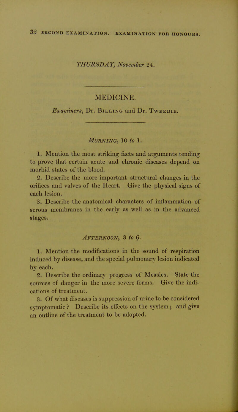 THURSDAY, November 24. MEDICINE. Examiners, Dr. Billing and Dr. Tweedie. Morning, 10 to 1. 1. Mention the most striking facts and arguments tending to prove that certain acute and chronic diseases depend on morbid states of the blood. 2. Describe the more important structural changes in the orifices and valves of the Heart. Give the physical signs of each lesion. 3. Describe the anatomical characters of inflammation of serous membranes in the early as well as in the advanced stages. Afternoon, 3 to 6. 1. Mention the modifications in the sound of respiration induced by disease, and the special pulmonary lesion indicated by each. 2. Describe the ordinary progress of Measles. State the sotirces of danger in the more severe forms. Give the indi- cations of treatment. 3. Of what diseases is suppression of urine to be considered symptomatic ? Describe its effects on the system; and give an outUne of the treatment to be adopted.