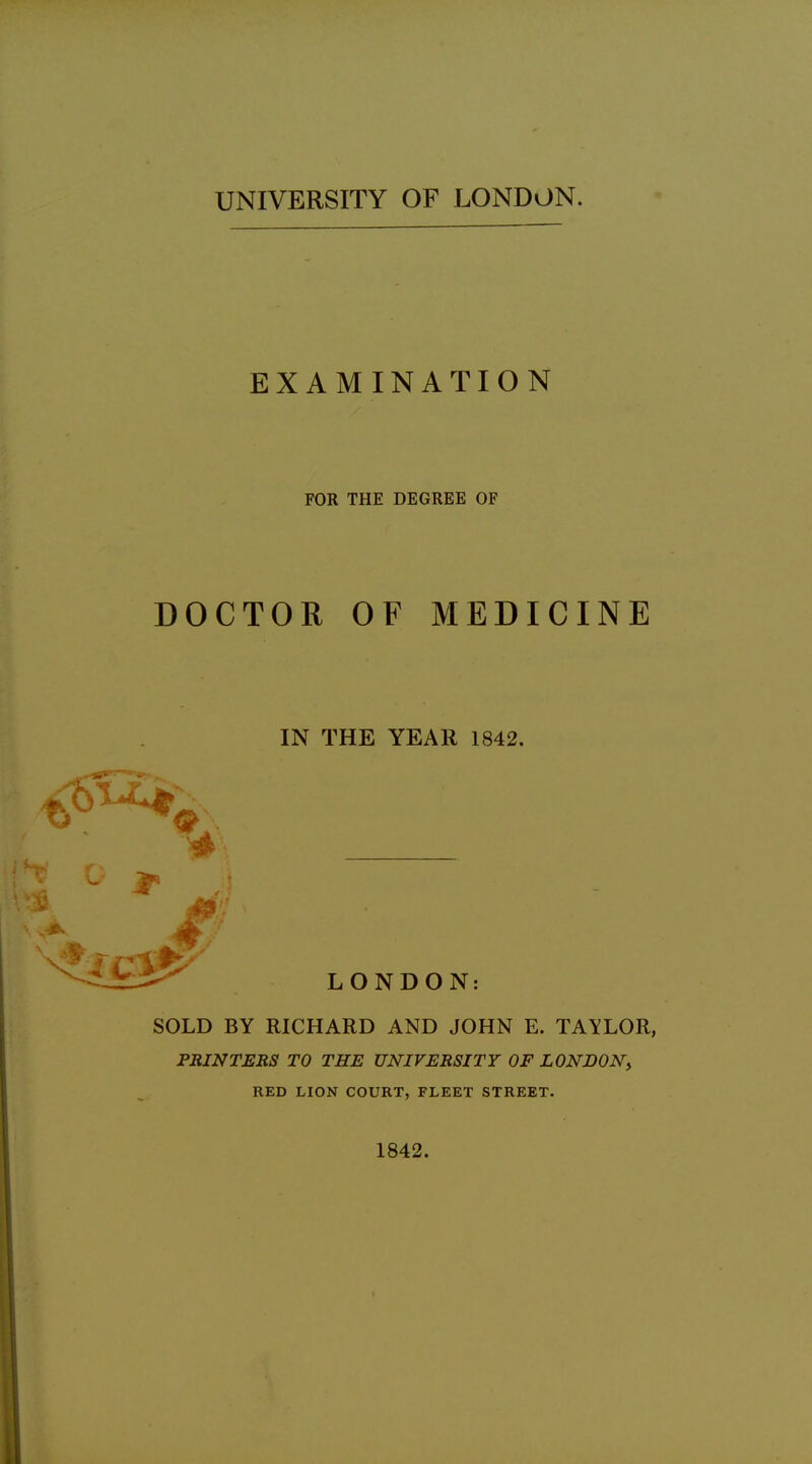 UNIVERSITY OF LONDON. EXAMINATION FOR THE DEGREE OF DOCTOR OF MEDICINE IN THE YEAR 1842. LONDON: SOLD BY RICHARD AND JOHN E. TAYLOR, PRINTERS TO THE UNIVERSITY OF LONDON^ RED LION COURT, FLEET STREET. 1842.