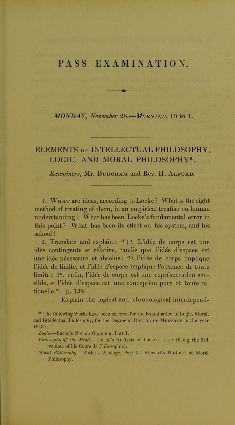 PASS EXAMINATION. MONDAY, November 28.—Morning, 10 to 1. ELEMENTS of INTELLECTUAL PHILOSOPHY, LOGIC, AND MORAL PHILOSOPHY*. Examiners, Mr. Burcham and Rev. H. Alford. 1. What are ideas, according to Locke ? What is the right method of treating of them, in an empirical treatise on human understanding ? What has been Locke's fundamental error in this point? What has been its effect on his system, and his school ? 2. Translate and explain:  1. L^idee de corps est une idee contingente et relative, tandis que Pidee d'espace est une idee necessaire et absolue: 2°. I'idee de corps implique Pidee de limite, et Fidee d'espace implique I'absence de toute Hmite: 3°. enfin, I'idee de corps est une representation sen- sible, et Pidee d'espace est une conception pure et toute ra- tionelle.—p. 138. Explain the logical and chronological interdepend- * The following Works have been selected for the Examination in Logic, Moral, and Intellectual Philosophy, for the Degree of Doctor of Medicine in the year 1843: Loffic.—Bacon's Novum Organum, Part I. Philosophy of the Mind,—Cousin's Analysis of Locke's Essay (being the 3rd volume of his Cours de Philosophie). Moral Philosophy.—Butler's Analogy, Part L Stewart's Outlines of Moral Philosophy.