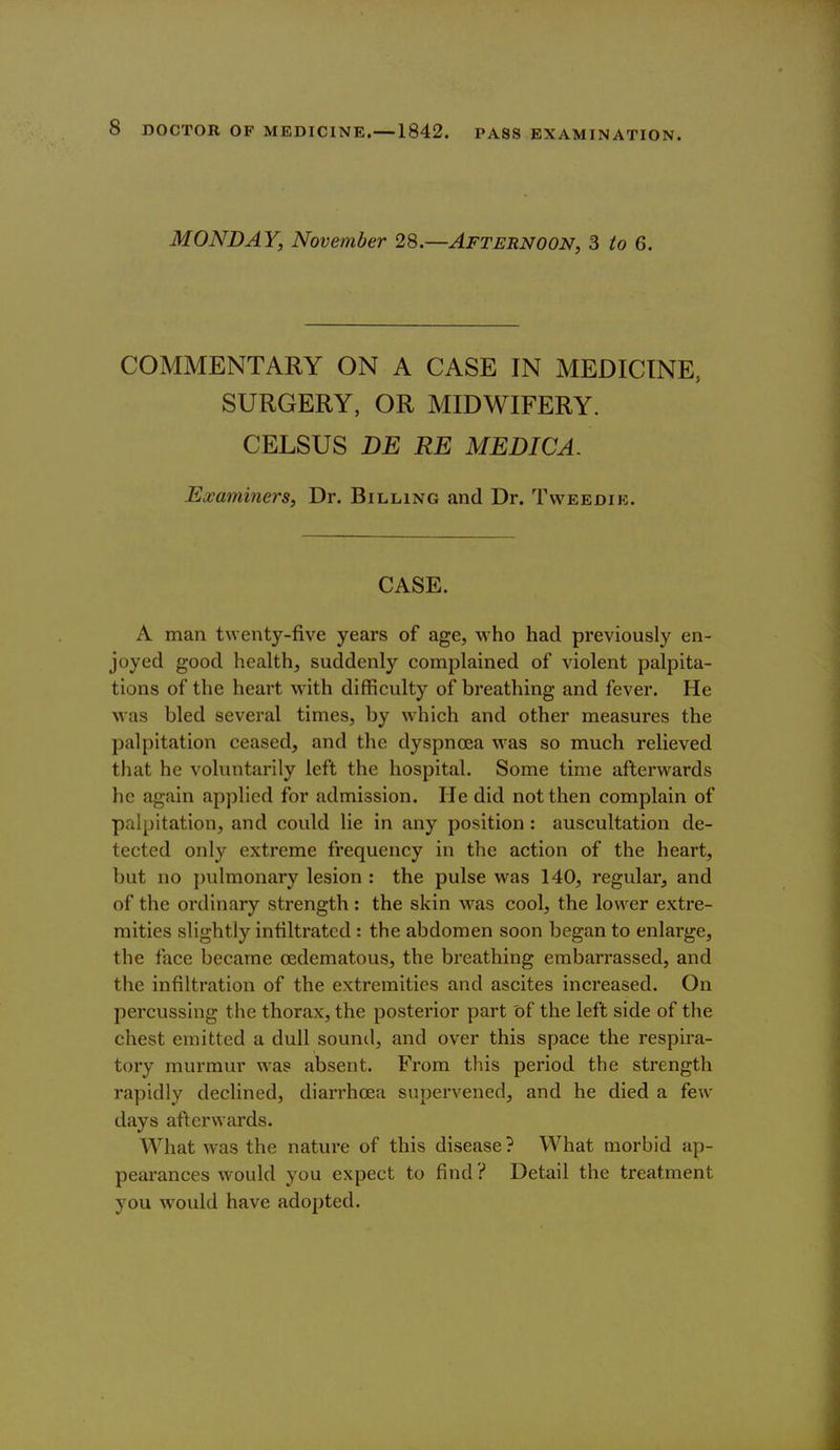 MONDAY, November 28.—Afternoon, S to 6. COMMENTARY ON A CASE IN MEDICINE, SURGERY, OR MIDWIFERY. CELSUS DE RE MEDICA. Examiners, Dr. Billing and Dr. Tweedib. CASE. A man twenty-five years of age, who had previously en- joyed good health, suddenly complained of violent palpita- tions of the heart with difficulty of breathing and fever. He was bled several times, by which and other measures the palpitation ceased, and the dyspnoea was so much relieved that he voluntarily left the hospital. Some time afterwards he again applied for admission. He did not then complain of palpitation, and could lie in any position : auscultation de- tected only extreme frequency in the action of the heart, but no pulmonary lesion : the pulse was 140, regular, and of the ordinary strength : the skin was cool, the lower extre- mities slightly infiltrated : the abdomen soon began to enlarge, the face became oedematous, the breathing embarrassed, and the infiltration of the extremities and ascites increased. On percussing the thorax, the posterior part of the left side of the chest emitted a dull sound, and over this space the respira- tory murmur was absent. From this period the strength rapidly declined, diarrhcea supervened, and he died a few days afterwards. What was the nature of this disease ? What morbid ap- pearances would you expect to find? Detail the treatment you would have adopted.