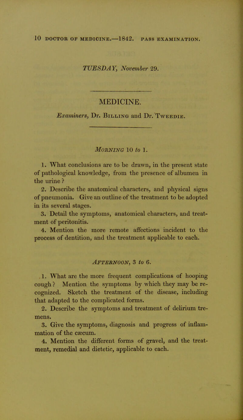 TUESDAY, November 29. MEDICINE. Examiners, Dr. Billing and Dr. Tweedie. Morning 10 to l. 1. What conclusions are to be drawn^ in the present state of pathological knowledge, from the presence of albumen in the urine ? 2. Describe the anatomical characters, and physical signs of pneumonia. Give an outhne of the treatment to be adopted in its several stages. 3. Detail the symptoms, anatomical characters, and treat- ment of peritonitis. 4. Mention the more remote affections incident to the process of dentition, and the treatment applicable to each. Afternoon, 3 to 6. . 1. What are the more frequent complications of hooping cough ? Mention the symptoms by which they may be re- cognized. Sketch the treatment of the disease, including that adapted to the complicated forms. 2. Describe the symptoms and treatment of delirium tre- mens. 3. Give the symptoms, diagnosis and progress of inflam- mation of the caecum. 4. Mention the different forms of gravel, and the treat- ment, remedial and dietetic, applicable to each.