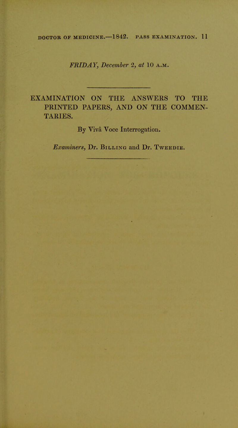FRIDAY, December 2, at 10 a.m. EXAMINATION ON THE ANSWERS TO THE PRINTED PAPERS, AND ON THE COMMEN- TARIES. By Viva Voce Interrogation. Examiners, Dr. Billing and Dr. Tweedib.