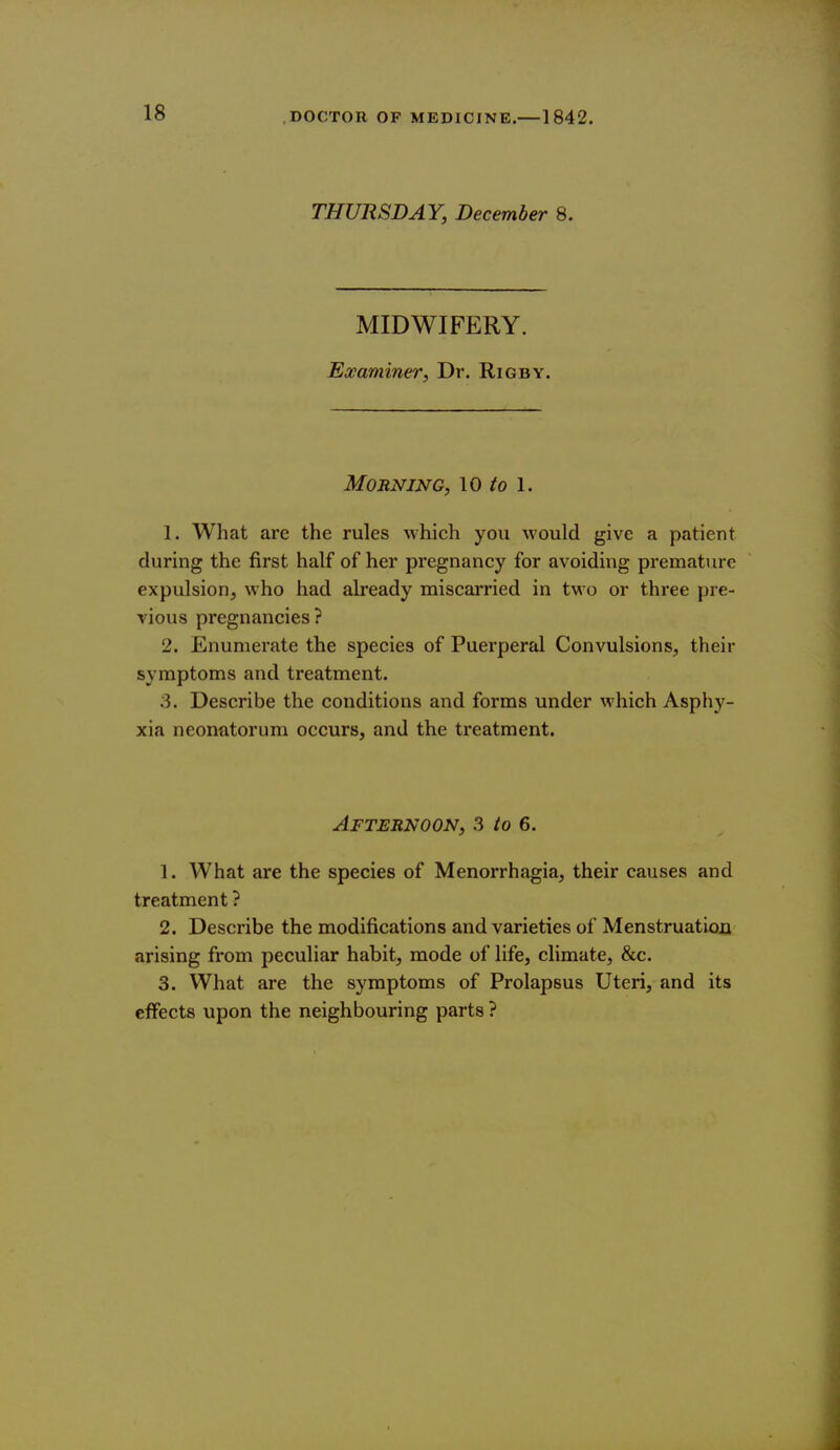 THURSDAY, December 8. MIDWIFERY. Examiner, Dr. Rigby. Morning, \0 to 1. 1. What are the rules which you would give a patient during the first half of her pregnancy for avoiding premature expulsion, who had already miscai*ried in two or three pre- vious pregnancies? 2. Enumerate the species of Puerperal Convulsions, their symptoms and treatment. 3. Describe the conditions and forms under which Asphy- xia neonatorum occurs, and the treatment. Afternoon, 3 to 6. 1. What are the species of Menorrhagia, their causes and treatment ? 2. Describe the modifications and varieties of Menstruation arising from peculiar habit, mode of life, climate, &c. 3. What are the symptoms of Prolapsus Uteri, and its effects upon the neighbouring parts ?