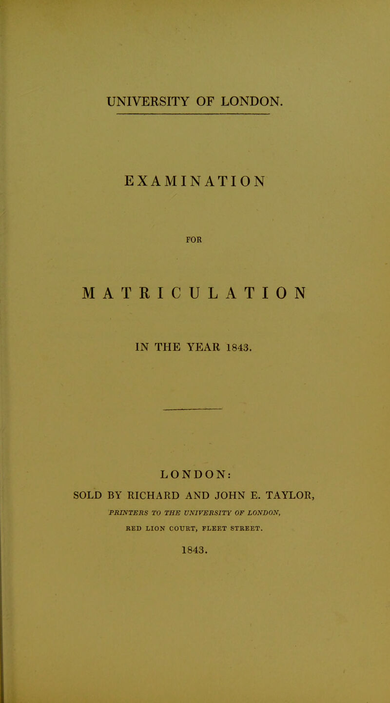 UNIVERSITY OF LONDON. EXAMINATION FOR MATRICULATION IN THE YEAR 1843. LONDON: SOLD BY RICHARD AND JOHN E. TAYLOR, PRINTERS TO THE UNIVERSITY OF LONDON, RED HON COURT, FLEET STREET. 1843.