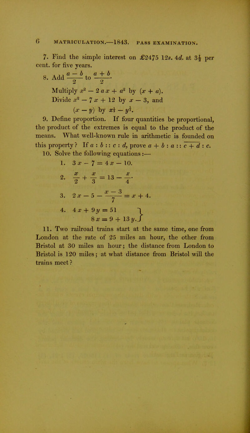 7. Find the simple interest on £2475 12*. 4c?. at 3^ per cent, for five years. 8. Add —-— to —-— Multiply .a?^ — 2 a,r + by + a). Divide a?^ — 7 ^ + 12 by :r — 3, and {x — y) by x\ — 9. Define proportion. If four quantities be proportional, the product of the extremes is equal to the product of the means. What well-known rule in arithmetic is founded on this property ? If a : 5 :: c : c?, prove a h a \ \ c d '. c, 10. Solve the following equations:— 1. 3 a? - 7 = 4a? — 10. 3. 2^ — 5— ^ ~^ = a* + 4. 4. 4 J? + 9y = 51 8 a? = 9 + 13y .} 11. Two railroad trains start at the same time, one from London at the rate of 25 miles an hour, the other from Bristol at 30 miles an hour; the distance from London to Bristol is 120 miles j at what distance from Bristol will the trains meet?