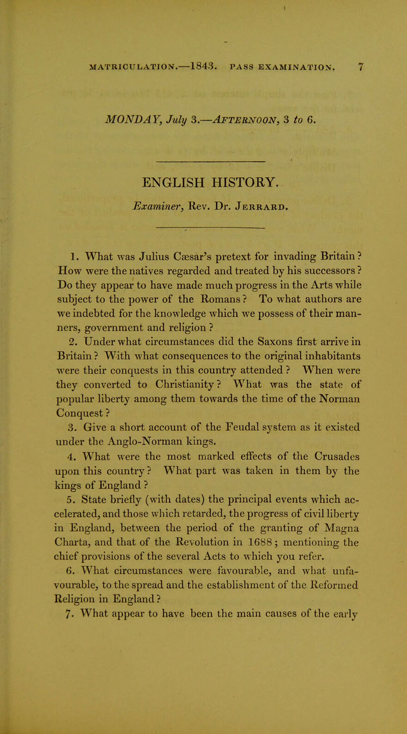 MONDAY, July 3.—Afternoon, 3 to 6. ENGLISH HISTORY. Examiner, Rev. Dr. Jerrard. 1. What was Julius Caesar's pretext for invading Britain ? How were the natives regarded and treated by his successors ? Do they appear to have made much progress in the Arts while subject to the power of the Romans? To what authors are we indebted for the knowledge which we possess of their man- ners, government and religion ? 2. Under what circumstances did the Saxons first arrive in Britain ? With what consequences to the original inhabitants were their conquests in this country attended ? When were they converted to Christianity? What was the state of popular liberty among them towards the time of the Norman Conquest ? 3. Give a short account of the Feudal system as it existed under the Anglo-Norman kings. 4. What were the most marked effects of the Crusades upon this country ? What part was taken in them by the kings of England ? 5. State briefly (with dates) the principal events which ac- celerated, and those which retarded, the progress of civil liberty in England, between the period of the granting of Magna Charta, and that of the Revolution in 1688 ; mentioning the chief provisions of the several Acts to which you refer. 6. What circumstances were favourable, and what unfa- vourable, to the spread and the establishment of the Reformed Religion in England? 7. What appear to have been the main causes of the early