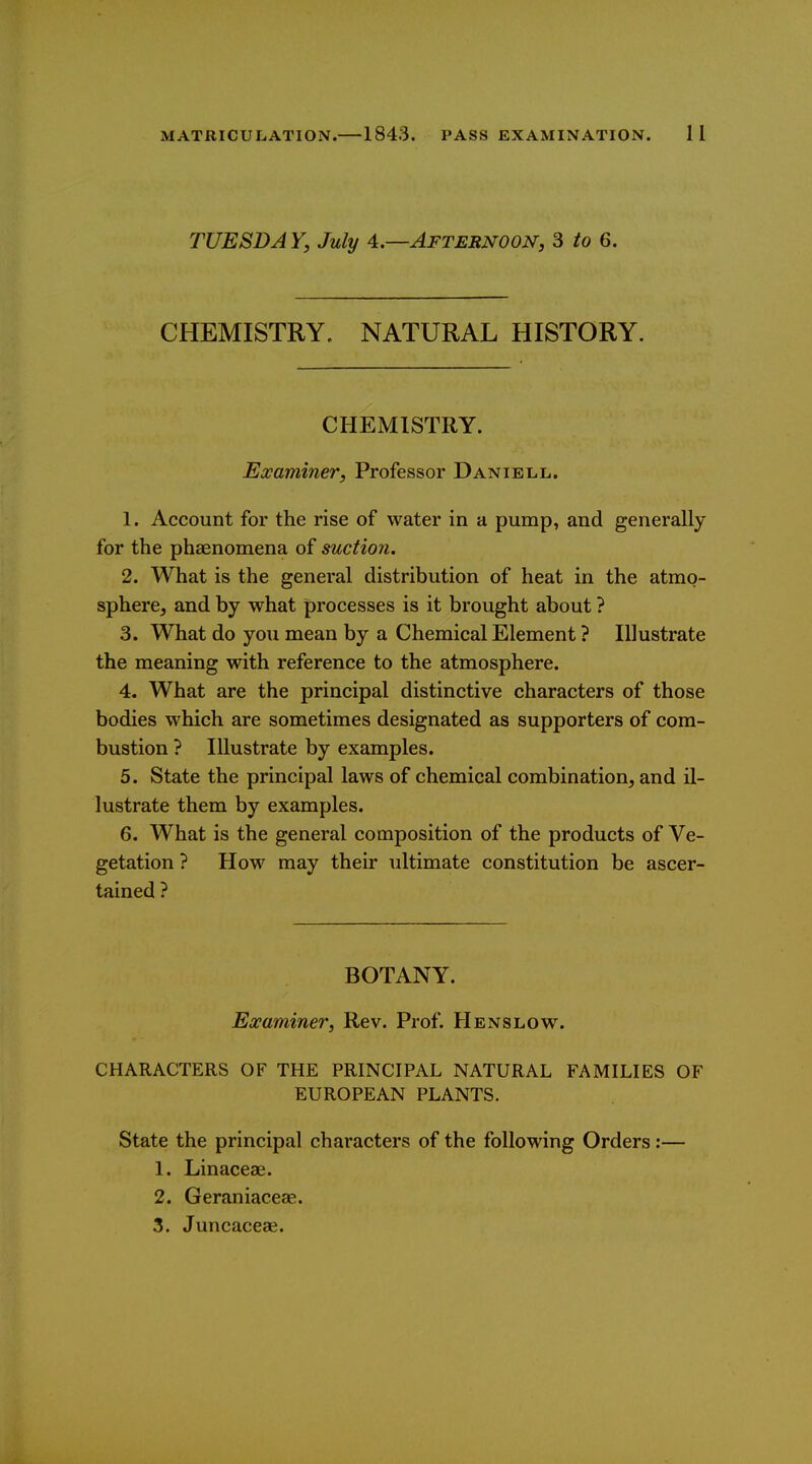 TUESDA Y, July 4.—Afternoon, 3 io 6. CHEMISTRY. NATURAL HISTORY. CHEMISTRY. Examiner, Professor Daniell. 1. Account for the rise of water in a pump, and generally for the phaenomena of suction. 2. What is the general distribution of heat in the atmo- sphere, and by what processes is it brought about ? 3. What do you mean by a Chemical Element ? Illustrate the meaning with reference to the atmosphere. 4. What are the principal distinctive characters of those bodies which are sometimes designated as supporters of com- bustion ? Illustrate by examples. 5. State the principal laws of chemical combination, and il- lustrate them by examples. 6. What is the general composition of the products of Ve- getation ? How may their ultimate constitution be ascer- tained ? BOTANY. Examiner, Rev. Prof. Henslow. CHARACTERS OF THE PRINCIPAL NATURAL FAMILIES OF EUROPEAN PLANTS. State the principal characters of the following Orders :— 1. Linaceae. 2. Geraniaceae. 3. Juncaceae.