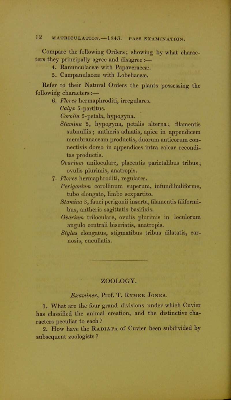 Compare the following Orders; showing by what charac- ters they principally agree and disagree :— 4. Ranunculacege M'ith Papaveraceae. 5. Carapanulaceae with Lobeliaceae. Refer to their Natural Orders the plants possessing the following characters:— 6. Flores hermaphroditi, irregulares. Calyx 5-partitus. Corolla 5-petala, hypogyna. Stamina 5, hypogyna, petalis alterna; filamentis subnullis ; antheris adnatis, apice in appendicem membranaceara productis, duorum anticoriim con- nectivis dorso in appendices intra ealcar recondi- tas productis. Ovarium uniloculare, placentis parietalibus tribus; ovulis plurimis, anatropis. 7. Flores hermaphroditi, regulares. Perigonium corollinum superum, infundibuliforme, tubo elongato, limbo sexpartito. Stamina 3, fauci perigonii inserta, filamentis filiformi- bus, antheris sagittatis basifixis. Ovarium triloculare, ovulis plurimis in loculorum angulo centrali biseriatis, anatropis. Stylus elongatus, stigmatibus tribus dilatatis, car- nosis, cucullatis. ZOOLOGY. Examiner, Prof. T. Rymer Jones. 1. What are the four grand divisions under which Cuvier has classified the animal creation, and the distinctive cha- racters peculiar to each ? 2. How have the Radiata of Cuvier been subdivided by subsequent zoologists ?