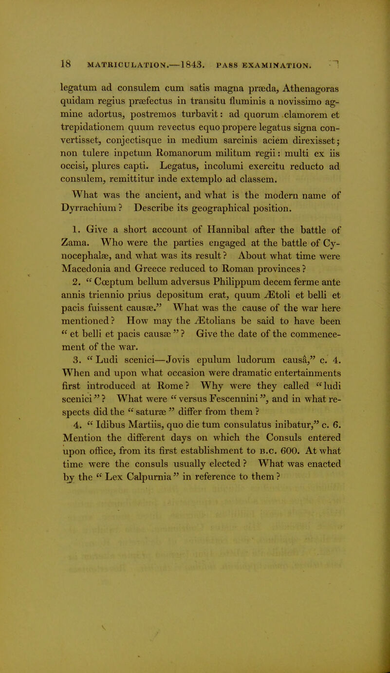 legatum ad consulem cum satis magna prseda, Athenagoras quidam regius praefectus in transitu fluminis a novissimo ag- mine adortus, postremos turbavit: ad quorum clamorem et trepidationem quum revectus equo propere legatus signa con- vertisset, conjectisque in medium sarcinis aciem direxisset; non tulere inpetum Romanorum militum regii: multi ex iis occisi, plures capti. Legatus, incolumi exercitu reducto ad consulem, remittitur inde extemplo ad classem. What was the ancient, and what is the modern name of Dyrrachium ? Describe its geographical position. 1. Give a short account of Hannibal after the battle of Zama. Who were the parties engaged at the battle of Cy- nocephalae, and what was its result ? About what time were Macedonia and Greece reduced to Roman provinces ? 2.  Cceptum bellum adversus Philippum decem ferme ante annis triennio prius depositum erat, quum JEtoli et belli et pacis fuissent causae. What was the cause of the war here mentioned? How may the -^Etolians be said to have been  et belli et pacis causae  ? Give the date of the commence- ment of the war. 3.  Ludi scenici—Jovis epulum ludorum causa, c. 4. When and upon what occasion were dramatic entertainments first introduced at Rome? Why were they called ludi scenici ? What were  versus Fescennini, and in what re- spects did the  saturae  differ from them ? 4.  Idibus Martiis, quo die tum consulatus inibatur, c. 6. Mention the different days on which the Consuls entered upon office, from its first establishment to b.c. 600. At what time were the consuls usually elected ? What was enacted by the  Lex Calpurnia in reference to them?