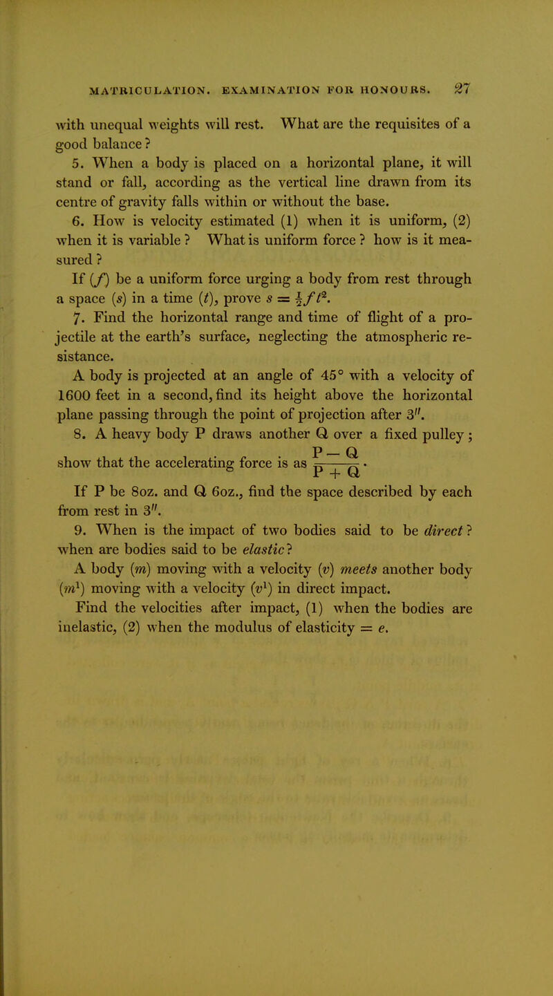 with unequal ^veights will rest. What are the requisites of a good balance ? 5. When a body is placed on a horizontal plane, it will stand or fall, according as the vertical line drawn from its centre of gravity falls within or without the base. 6. How is velocity estimated (1) when it is uniform, (2) w^hen it is variable ? What is uniform force ? how is it mea- sured ? If [f) be a uniform force urging a body from rest through a space [s) in a time {t), prove s = ^ff^. 7. Find the horizontal range and time of flight of a pro- jectile at the earth^s surface, neglecting the atmospheric re- sistance. A body is projected at an angle of 4.5° with a velocity of 1600 feet in a second, find its height above the horizontal plane passing through the point of projection after 3. 8. A heavy body P draws another Q, over a fixed pulley; p Q show that the accelerating force is as p ^ ^ • If P be 80Z. and Q, 6oz., find the space described by each from rest in 3. 9. When is the impact of two bodies said to be direct ? when are bodies said to be elastic} A body (m) moving with a velocity {v) meets another body {m}) moving with a velocity {v^) in direct impact. Find the velocities after impact, (1) when the bodies are inelastic, (2) when the modulus of elasticity = e.