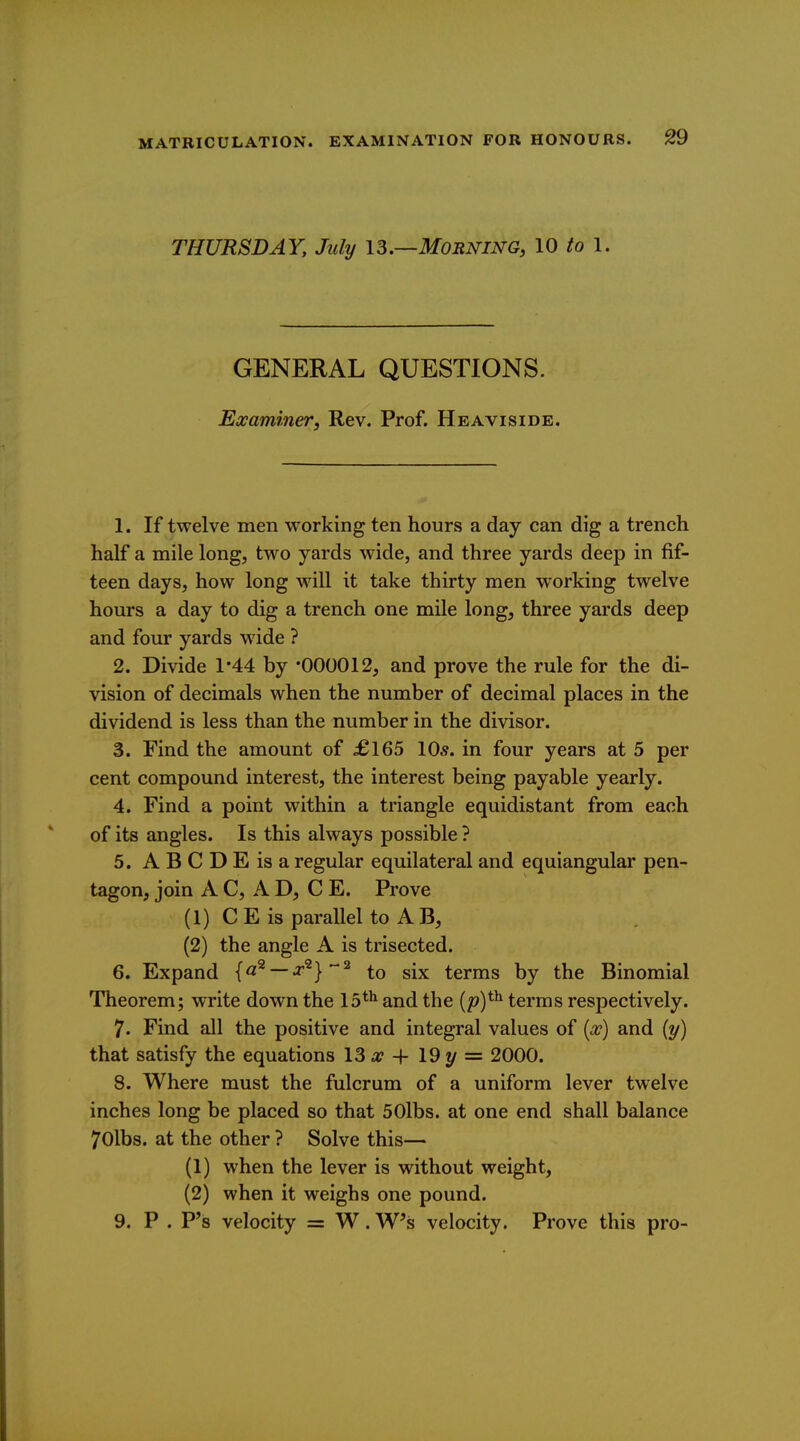 THURSDAY, July IS.—Morning, 10 to 1. GENERAL QUESTIONS. Examiner, Rev. Prof. Heaviside. 1. If twelve men working ten hours a day can dig a trench half a mile long, two yards wide, and three yards deep in fif- teen days, how long will it take thirty men working twelve hours a day to dig a trench one mile long, three yards deep and four yards wide ? 2. Divide 1*44 by '000012, and prove the rule for the di- vision of decimals when the number of decimal places in the dividend is less than the number in the divisor. 3. Find the amount of £165 10.9. in four years at 5 per cent compound interest, the interest being payable yearly. 4. Find a point within a triangle equidistant from each of its angles. Is this always possible ? 5. ABCDEisa regular equilateral and equiangular pen- tagon, join AC, AD, C E. Prove (1) CE is parallel to AB, (2) the angle A is trisected. 6. Expand {a^ —x^}*^ to six terms by the Binomial Theorem; write down the 15*^ and the {pY^ terms respectively. 7. Find all the positive and integral values of (<^') and (y) that satisfy the equations 13 a? + 19 y = 2000. 8. Where must the fulcrum of a uniform lever twelve inches long be placed so that 50lbs. at one end shall balance 70lbs. at the other ? Solve this— (1) when the lever is without weight, (2) when it weighs one pound. 9. P . P's velocity = W. Ws velocity. Prove this pro-